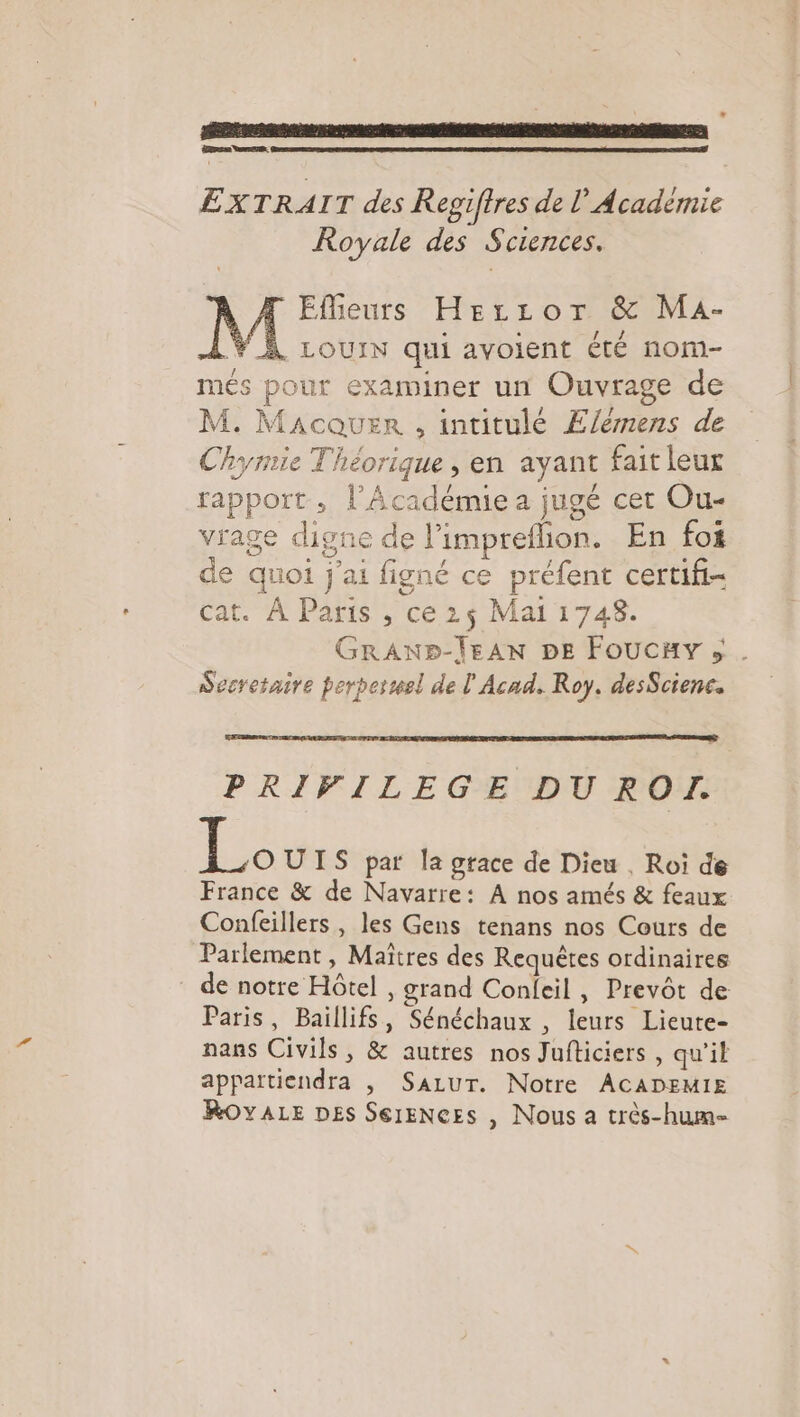 L \ * Dre = 2 EXTRAIT des Regiftres de l’Académie Royale des Sciences. T Eflieurs Hercror &amp; MaA- LY À Louix qui avoient été nom- més pour examiner un Ouvrage de M. Macouer , intitulé E/eémens de Chymie Théorique, en ayant fait leur rapport, l’Académie a jugé cer Ou- vrage digne de l’impreflion. En foi de quoi j'ai figné ce préfent certifi- cat. À Paris , ce 2$ Mai 1748. GRAND-ÏEAN DE Foucay ; . Secretaire perperwel de l Acad. Roy. desScienc. PRIVILEGE DU ROI. Le UIS par la grace de Dieu , Roi de France &amp; de Navarre: A nos amés &amp; feaux Confeillers , les Gens tenans nos Cours de Parlement, Maîtres des Requêtes ordinaires _ de notre Hôtel , grand Conleil , Prevôt de Paris, Baillifs, Sénéchaux , leurs Lieute- nans Civils, &amp; autres nos Jufticiers , qu'il appattiendra , SaLuT. Notre ACADEMIE RoOvaALe Des SereNces , Nous a crès-hum=