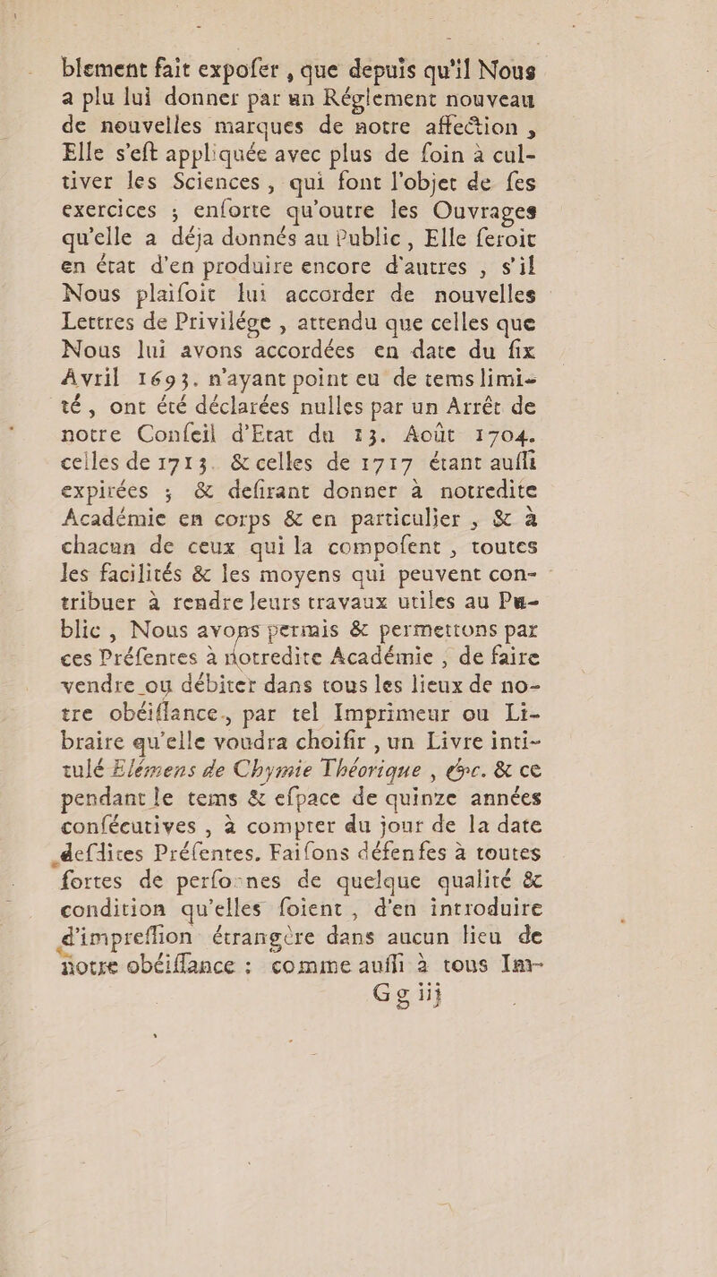 blement fait expofer , que depuis qu'il Nous a plu lui donner par un Réglement nouveau de nouvelles marques de notre affection , Elle s’eft appliquée avec plus de foin à cul- tiver les Sciences, qui font l'objet de fes exercices ; enforte qu'outre les Ouvrages qu'elle a déja donnés au Public, Elle feroit en état d'en produire encore d'autres , s’il Nous plaifoit ui accorder de nouvelles Lettres de Priviléce , attendu que celles que Nous lui avons accordées en date du fix Avril 1693. n'ayant point eu de temslimi- té, ont été déclarées nulles par un Arrêt de notre Confeil d'Etat du 13. Août 1704. celles de 1713. &amp;celles de 1717 étant aufli expirées ; &amp; defrant donner à notredite Académie en corps &amp; en particulier , &amp; à chacun de ceux quila compofent , toutes les facilités &amp; les moyens qui peuvent con- tribuer à rendre leurs travaux utiles au Pu- blic, Nous avons permis &amp; permettons par ces Préfenres à ee Académie , de faire vendre _ou débiter dans tous les lieux de no- tre obéiflance., par tel Imprimeur ou Li- braire qu’elle voudra choifir , un Livre inti- tulé Elémens de Chymie Théorique , épe. &amp; ce pendant le tems &amp; efpace de quinze années confécutives , à compter du jour de la date _defdites Préfentes. Faifons défenfes à toutes fortes de perfo:nes de quelque qualité &amp; condition qu’elles foient , d'en introduire d'impreflion étrangère dans aucun lieu de notre obéiffance : comme aufli à tous Im- Gg ii}