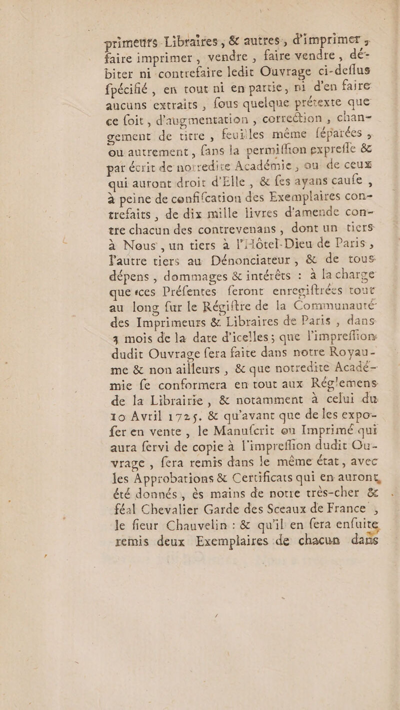 primeurs Libraires , &amp; autres, d'imprimer ; faire imprimer , vendre , faire vendre , dé- biter ni contrefaire ledit Ouvrage ci-deflus fpécifié, en tout ni en pattie, n1 d'en faire aucuns extraits , fous quelque prétexte que ce foit, d'augmentation , correction , chan- gement de titre , feuiles même féparées , ou autrement, fans la permiffion gxprefle &amp; par écrit de no: redite Académie, ou de ceux qui auront droit d'Elle, &amp; fes ayans eaufe ; à peine de confifcation des Exemplaires con- trefaits , de dix mille livres d'amende con- tre chacun des contrevenans, dont un tiers à Nous , un tiers à l’Hôtel-Dieu de Paris, Pautre tiers au Dénonciateur, &amp; de tous dépens | dommages &amp; intérêts : à la charge quesces Préfentes feront enreaiftrées tout au long fur le Régiitre de la Cormunauté des Imprimeurs &amp; Libraires de Paris , dans 3 mois de la date d'icelles; que l'impreflion dudit Ouvrage fera faite dans notre Ro yau- me &amp; non ailleurs , &amp; que notredite Acadé- mie fe conformera en tout aux Rég'emens de la Librairie, &amp; notamment à celui du 10 Avril 1725. &amp; qu'avant que de les expo- fer en vente, le Manufcrit on Imprimé qui aura fervi de copie à l'impreflion dudit Ou- vrage , fera remis dans le même état, avec les Approbations &amp; Certificats qui en auront, été donnés, ès mains de notre très-cher &amp; féal Chevalier Garde des Sceaux de France , le fieur Chauvelin : &amp; qu'il en fera enfuite remis deux Exemplaires de chacun dans