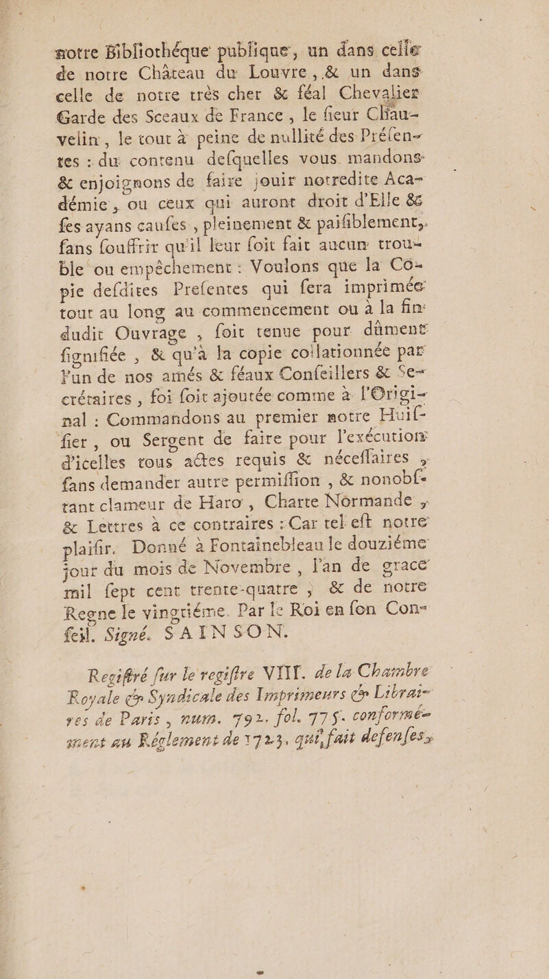 otre Bibliothéque publique, un dans celle de notre Château du Louvre, &amp; un dans celle de notre très cher &amp;c féal Chevalier Garde des Sceaux de France , le fieur Chau- velin, le cour à peine de nullité des Prélen- tes : du contenu defquelles vous mandons: &amp; enjoignons de faire jouir notredite Aca- démie , ou ceux qui auront droit d'Elle &amp; fes ayans caufes , pleinement &amp; paifñiblement,. fans fouffrir qu'il leur foit fair aucun trou- ble ou empêchement : Voulons que la Co: pie defdices Prefentes qui fera imprimée tour au long au commencement où à la fin: dudit Ouvrage , foit tenue pour dûment fignifiée , &amp; qu'a fa copie coilationnée par Fun de nos amés &amp; féaux Confeillers &amp; Se- crétaires , foi foir ajoutée comme à l'Origi- nal : Commañdons au premier motre Huif- fier, ou Sergent de faire pour l'exécutiorr d'icelles tous aétes requis &amp; néceffaires , fans demander autre permiffion , &amp; nonobf- rant clameur de Haro , Charte Normande ; &amp; Lettres à ce contraires : Car tek eft notre plaifr. Donné à Fontainebleau le douziéme jour du mois de Novembre, Jan de grace mil fept cent trenre-quatre ; &amp; de notre Regne le vinotiéme. Par le Roi en fon Con- feil. Signé. SAIN SON. Regiféré fur le regiffre VIT. de la Chambre Royale &amp;S yndicale des Tmprimeurs co Librai- res de Paris, num. 792. fol. 775. conforrmé= nent au Rérlement de 1723, qui, fait defenfes,