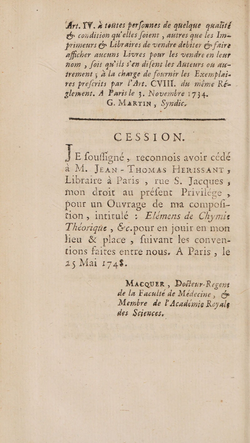 Art. W. a tontes perfonnes de quelque qnaté &amp; condition qu'elles foient , autres que les Im primeurs @ Libraires de vendre debiter &amp; faire afficher aucuns Livres ponr les vendre en leur nom , Joit qu'ils s'en difent les Anteurs on au- trement ; à la charge de fournir les Exemplais res prefcrits par l'Art. CVIII. du même Ré- glement. À Paris le 3, Novembre 1734. G, MARTIN, Syrdic. AR 0e D ICO AE DD DS ÉE, CSS ON. JE fou figné , reconnois avoir cédé à M. Jrax - Tomas HERISSANT ; Libraire à Paris , rue S. Jacques ; mon droit au préfent Privilège , pour un Ouvrage de na compofi- tion, intitulé : Élémens de Chyris Théorique ? Éc.pour en jouir en mon heu &amp; place , fuivant les conven- tions faites entre nous. À Paris, le 15 Mai 1748. MACQUER , Doéfenr-Recens de la Faculté Fe Médecine, cd Membre de l'Académie Royale des Sciences,