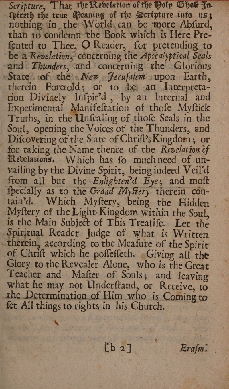 4 Scripture, That the | - tpireth the true Peaning of the Scripture into uss nothing \in, the ‘World. can be ‘more Abfurd, than to condemn™the Book which is Here Pre- fented to Thee, O Reader, for pretending to be a Revelation, concerning the Apocalyptical Seals and. Thunders, and concerning the Glorious State’. of the» New » Ferufalem »upon Earth, therein Foretold; or to be; .an Interpreta- tion Divinely Infpir’d , -by an Internal and Experimenta] __ saplapeee of thofe Myftick Truths, in the Unfealing of thofe Seals in the Soul, opening the Voices of the Thunders, and Difcovering of the State of Chrift’s Kingdom; or for taking the Name thence of the Revelation of Revelations, Which has fo muchneed of un- vailing by the Divine Spirit, being indeed Veil’d from all but the Enlighten’d Eye; and moft_ {pecially as to the Grand MySery therein con- tain’d. Which Myftery, being the Hidden Myftery of the Light-Kingdom. within the Soul, is the Main Subject of This Treatife. Let the Spiritual Reader Judge of what is Written therein, according tc the Meafure of the Spirit of Chrift which he poffeffeth. .Giving all the Glory to the Revealer Alone, who is the Great Teacher and Matter of Souls; and leaving what he may not Underftand, or Receive, to the Determination.of Him who is Coming to fet All things to rights in his Church. me ~*~ Cb 2] shu Brafm: