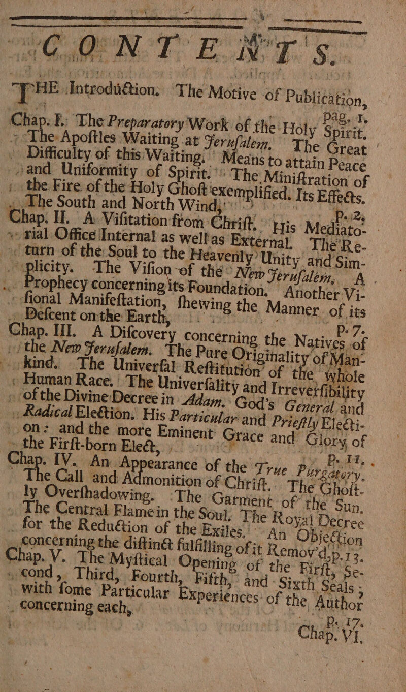 EFL ST EE bt or “ . = : yr +<tonenrunttnte ioe _ “DHE Introdit@tion, The Motive of Publication, Chap. B.. The Preparatory Work of the: Holy Spitie s, The Apoftles Waiting ‘at Ferufalem, The Great ' . Difficulty of this Waiting, - Means to at sand Uniformity of Spirit!’ The: Mini _plicity. The ao the New Ferufalem, A - s Prophecy concerning » fional Se a fhewing the Manner of its » the Firft-born tihedts 92 save” Ty Doth. Chap. IV. An. Appearance of the Tre Purgatory. ~ The Call and Admonition of Chrift.. The Gh Mt ly Overfhadowing, The Garment: of’ . The Central Flamein the Soul, The Royal Decree . for the Reduétion of the Exiles. An ObDjegtion Concerning the diftin&amp; fulfilling of it Remov'd’ p.12. Chap. V. The Myftical Opening ‘of the Firft, Se- . cond, Third, Fourth, Fifth,” and ‘Sixth Seals - with fome Particular Experiences: of the Author Concerning each, sue Males sc oe! Des Chap V1