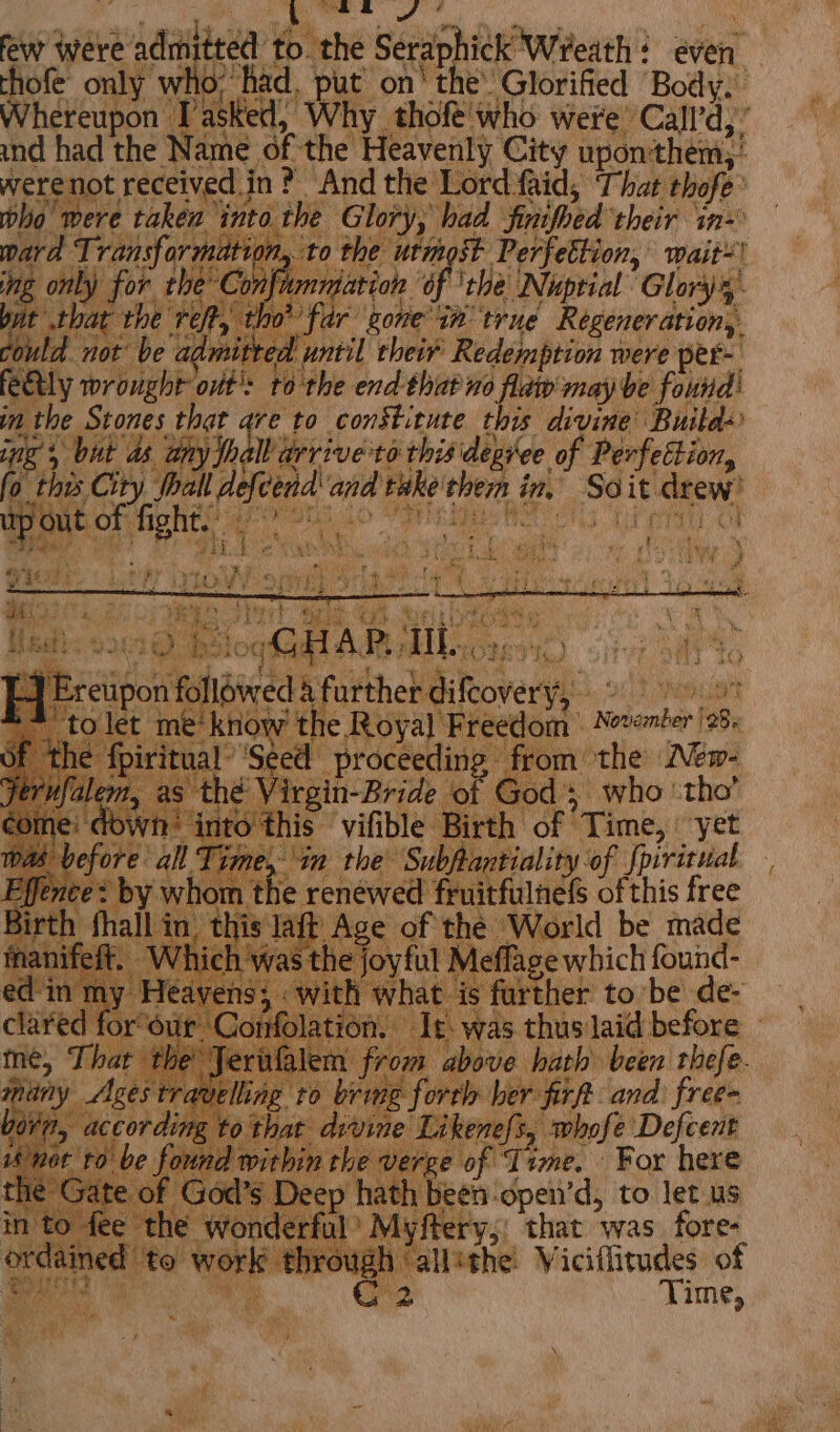 few were a haaalteaa’ to. “the Seraphick Wreath : even. | thofe only who: ha id, put on’ the’ Glorified Body. Whereupon Tasked, Why thofe'who were’ ‘Call’d,’ and had the Name. of the Heavenly City upon'them;! | werenot received in? And the Lord faid; That thofe° pho mere taken ‘into the Glory, had Sitoed ‘their in pard Transformation, to the utmost Perfettion, wait! es : only for the’ Conf nigation of ‘the Nuptial Glory4 t that the ref, t ho’ far gone in true Regeneration, hit not be admitted until their Redemption were per- feetly wrought out: to the end thatno flat may be found! 0 the Stones tance, ve to Selig. ae oid ba ipo followed 4 further Sifeoverys enciot ‘me! ee the Royal Freedom Nevomber 98 {piritu: ey proceeding from the New- Pa athe ‘irgin-Bride ‘of God's who ‘tho’ wh! into this vifible Birth of Time, yet a fre al Time, “tn the Subftantiality of fpiritual | Mig ha renéwed fruitfulnefs of this free in t ae AES of the ‘World be made t joyful A fies ay a Jerufalem m from | above. hath been bas ravelling to 7S ioe forth her firft and. free von! , according that divine | Likenefs, whofe Defcent / ott be found within the verge of Time. For here the Gate of God’s Deep hath been-open’d, to let us in to fee the wonderful’ Myftery,, that was fore- grecpnes tel work ¢ jrough ‘allithe! Viciflitudes of Bours i aa C2 Time, Bu re ye a ei if 3 x Bah