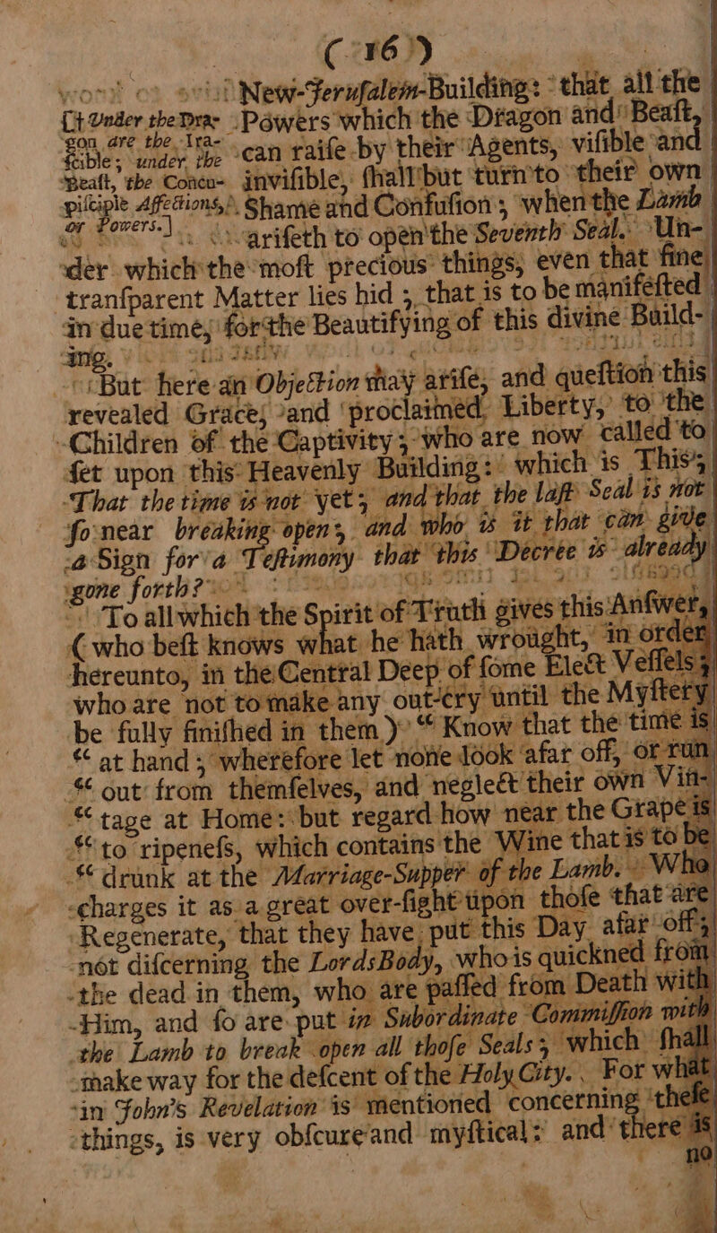 | C. 16. _ yor) ' New-Ferufalem-Building: - that alt the Ct oa yeDme Powers which the Dragon and’ Beatt, owe; yes tye ean raife-by their Agents, vifible: an ‘Beall, tbe Coneo- invifible, fhallibut turn’to- ay own | Fs ere Shame and Confufion, when the Lamb we 2 varifeth to open'the: Seventh’ Seal. -Uin- | der which the moft. ebb ie things, even t at e _tranfparent Matter lies hid ;, that is to be manifefted an due time, for ane Beantifying of this divine Baild- amg. © gts ; ThE “But here ai ObjeEbion hay asta and aie fied this revealed Grace; and ‘proc aimed, Liberty, to the Children of the Captivity ; who are now called ‘to fet upon this* Heavenly wee which is This’; ‘That the time is not yet, i Ws hat. the laff Seal is not | fonear breaking open, a is it that cam give Sign for’a T efor’ ae ‘this. ‘Decree 5 -alrea i gone forth? ; OLaRa add ‘Toall SEith the Spirit of Tel giv hits Anfw ty { who beft knows ohne he hath. wrought,’ in of ‘hereunto, in ona Rie mies f , who are not to mak: er . be fully finifhed in heey eK Know that the't ¥f wat hand ; wherefore let ‘none Jook ‘afar off, of out’ from themfelves, and negleét their own « tape at Home: but regard how n near the Gra to ripenefs, which contains the WwW drunk at the Afarriage-Supper of -charges it asa great over- fight tipon thofe that ‘Regenerate, that they have. put this Day afar off, -nét difcerning the LordsBody, tes is quickned fré m -the dead in them, who are pafled from eo es, -Him, and fo are-put 4 » Subordinate ‘Con the Lamb to break open all thofe Seals; which’ make way for the defcent of the Holy City. . For whi ‘in Fobn’s Revelation is: ‘mentioned concernin a ie things, is very obfeageand” mnyftical: and’ the |