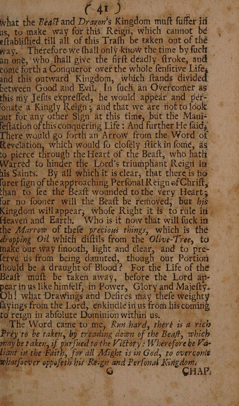 What the BeaStand Dragon's Kingdom muft fuffer id Ws, to make way for this’ Reign, which cannot bé eftablifhied till all of this Trafh be taken out of thé way. Therefore we hall only know the time by fac an ont, who, fhall give the firft deadly. ftroke, and tome forth a Coriqueror over the whole fenfitive Life and this outward Kingdom, which ftands divided between Good and Evil, In fuch, an Overcomer as : And further He faid; ~The Word came'to me, Run bard, théré is a rich Préy'to be taken, by treading down of the Beaft, which may be taken, if purfued ro the Vittory : Whérefore be Va- it it the Faith, for ali Adight isin God, to overconié rer oppofetis his is, a a ee q > 2 bag