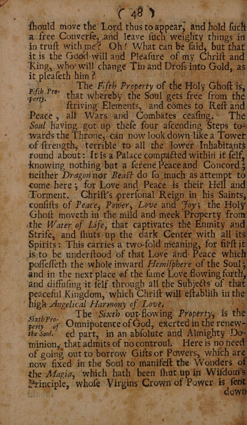 -confifts of Peace; Power, Love ate Foy, the Poly Ghoft moveth in the mild and meek Propertt from ithe Water of Life, that captivates t hé Ent tity ¢ u » om, C48) thoutd move the Lord thus toa) pear; and hold fie a free Converfe, and leave iach weighty things in in truft with me? Oh! What can be faid, but that it is the Goed-will and Pleafure of my Chrift ang ‘King, who’ will change Tin and Drofs into Gold,. as it pleafeth him? Pe MS gh The’ Fifth Property of t pert. that whereby: the Soul gets free from the “ftriving’ Elements, and comes to Reft and Peace , all Wars and Combates céafings© The Soul having got up. thefe four afcending Steps to+ wards the Throne,.can now look down like a Tower of ftrength, ‘terrible to all ‘the lower Inkabitant e round about: |1¢4 isa Palace compaéted 1 rithiri it fel knowing tiothing but a fefene Peace and Concord 5 t Holy Ghot is their: Hell and come here ; for Love and Pe: ‘tl in his’ ‘Saints, Torment. . Chrift’s prerfonal Ri Strife, and (huts tp the dark Center’ w Spirits: This Girbiee a ‘two-fold meanip fe 3 isto be underftood of that Love and: Peace — Out : pofleffeth the whole inward Hemifphere of the Si and in the next place @f the fame Love: fowing and diffufing it felf through all the Subje@ts of “that eaceful Kingdom, which Chritt willl eftal Lith in the igh Angelical Harmony of Loves” 3 aa Sixth Pro- ‘The ‘Sixth out- Rowiae Property; ly is ¥ ay a -Onmipotence of God, exerted in tl e rene the Sou. ed part, in. an abfolute and | Almighty ! minion,, that admits of noc roul, Here is no fiee of ‘going out to borrow Gifts of r Powers, which ar. now fixed inthe Soul to n anife the. dee 1 been fhut up in Wildo argue, whole Virgins Rrowait of Powe sf VR a!