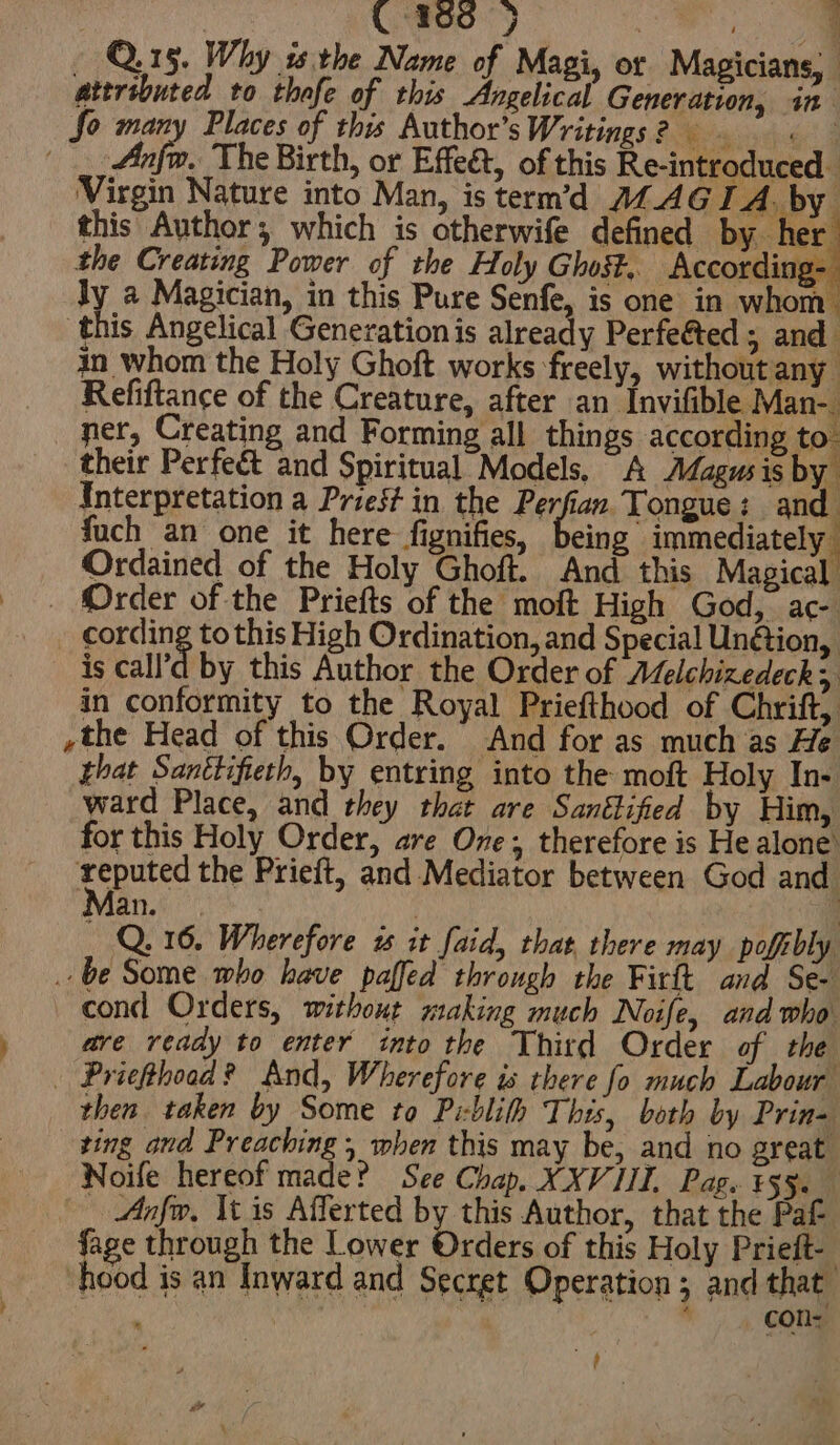 C360 3} | 7 ‘ Q.15. Why isthe Name of Magi, or Magicians, atersbuted to thofe of this Vekear Genenuseons in So many Places of this Author’sWritings? 9 =. ! Ai The Birth, or Effeét, of this Re-introduced Virgin Nature into Man, is term’d AZAGI A. by this Author; which is otherwife defined by her the Creating Power of the Holy Ghost. According- ly a Magician, in this Pure Senfe, is one in whom this Angelical Generation is already Perfeéted ; and in whom the Holy Ghoft works freely, withoutany Refiftance of the Creature, after an Invifible Man-. ner, Creating and Forming all things according to. their Perfect and Spiritual Models, A Adagusis by Interpretation a Priest in the Perfian Tongue: and fuch an one it here fignifies, being immediately | Ordained of the Holy Ghoft. And this Magical _ Order of the Priefts of the moft High God, ac- cording to this High Ordination, and Special Un@ion, is call’a by this Author the Order of Aelchizedeck in conformity to the Royal Priefthood of Chrift, ,the Head of this Order. And for as much as He that Santtifieth, by entring into the moft Holy In- ward Place, and they that are Santlifed by Him, for this Holy Order, are One; therefore is He alone’ as the Prieft, and Mediator between God and an. . _ Q.16. Wherefore is it faid, that, there may pofibly ‘a 4d Stone who have paffed through the Firft and Se- cond Orders, without making much Noife, and who are ready to enter into the Third Order of the | Priefthoad? And, Wherefore is there fo much Labour then taken by Some to Piblith This, both by Prin- zing and Preaching, when this may be, and no great Noife hereof made? See Chap. XXVIII, Pag. ¥55. | Anfw, It is Afferted by this Author, that the Pak fage through the Lower Orders of this Holy Prieft- hood is an Inward and Secret Operation ; and that i — CON f