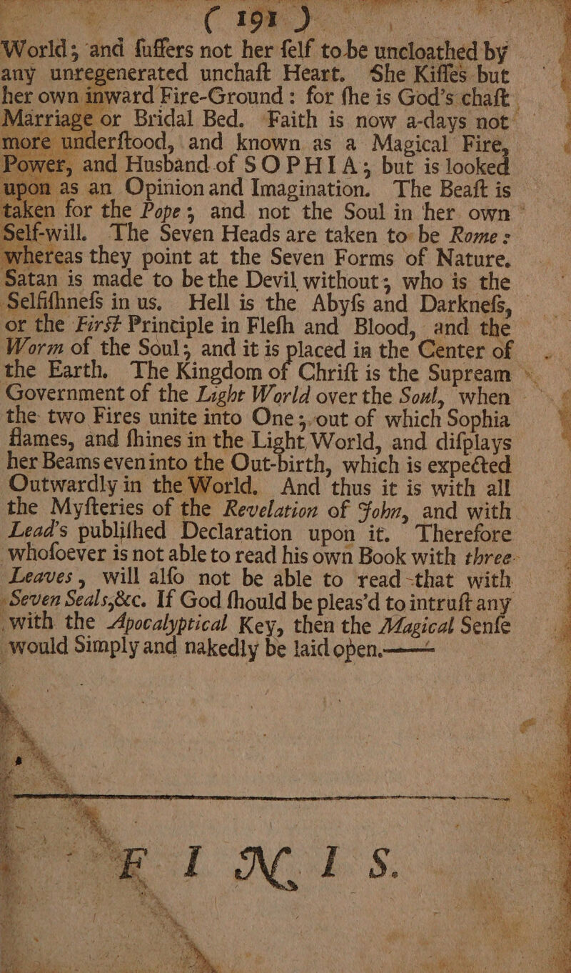 ee Te eee de ts 7. are hia World; and fuffers not her felf tobe uncloathed by any unregenerated unchaft Heart. She Kifles but her own im sre underftood, and known as a Magical Fire, Power, and Husband of SOPHIA; but is looked on as an Opinion and Imagination. The Beatt is Self-will. The Seven Heads are taken to be Rome : whereas they point at the Seven Forms of Nature. Satan is made to be the Devil without, who is the Selfifhnefs in us, Hell is the Abyfs and Darknels, or the First Principle in Flefh and Blood, and the Worm of the Soul; and it is placed in the Center of the Earth, The Kingdom oi the two Fires unite into One;, out of which Sophia flames, and fhines in the Light World, and difplays her Beams eveninto the Out-birth, which is expeéted Outwardly in the World. And thus it is with all the Myfteries of the Revelation of Fohn, and with Lead’s publifhed Declaration upon it. Therefore whofoever is not able to read his own Book with three- Leaves, will alfo not be able to read-that with Seven Seals,&c. If God fhould be pleas’d to intruft any with the Apocalyptical Key, then the AZagical Senfe would Simply and nakedly be laid open —— ; } t , ‘ - W. # we 3 fe