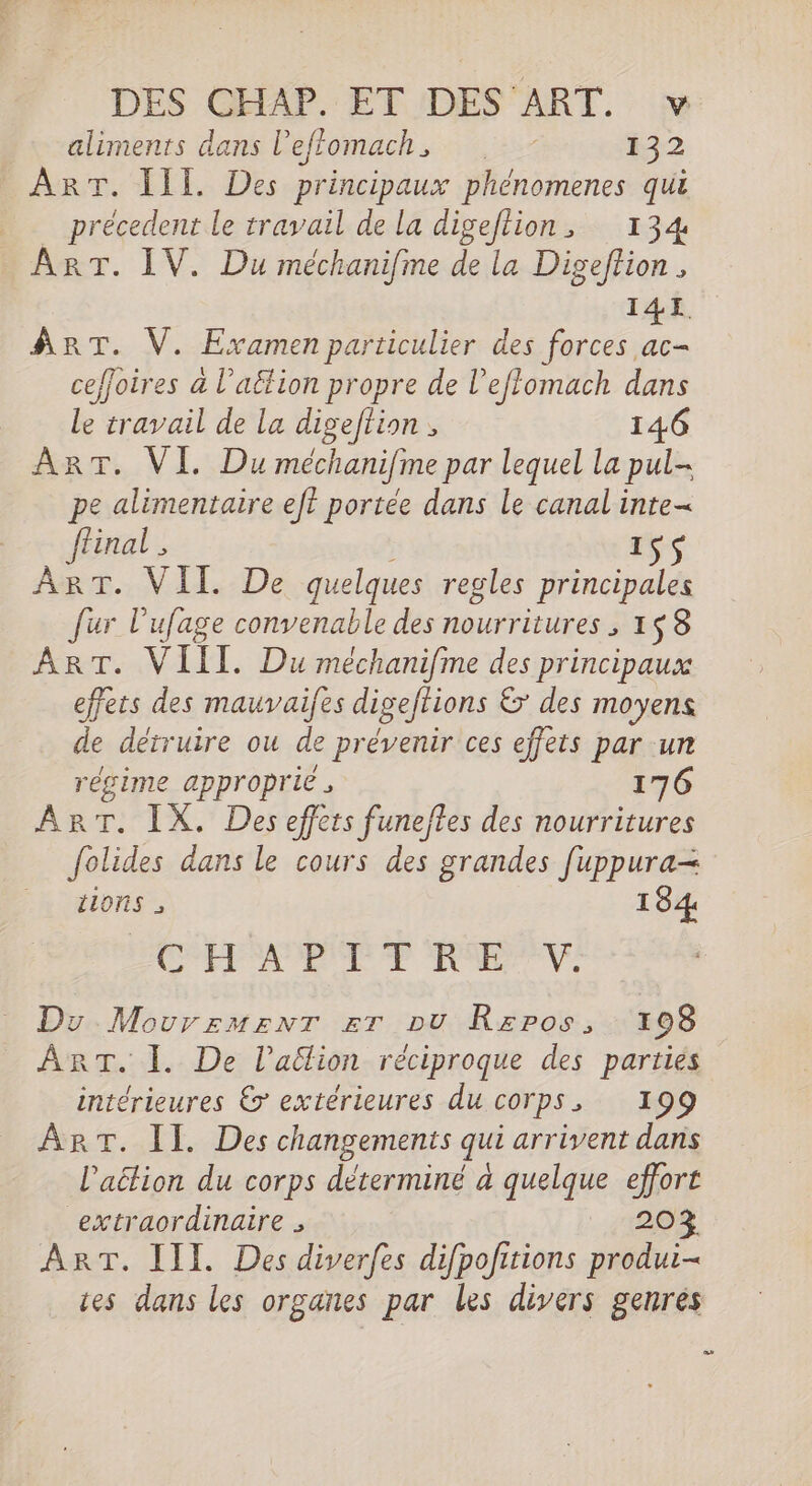 aliments dans l'effomach, 32 ART. II Des principaux phénomenes qui _ précedent le travail de la digeftion, 134 ART. IV. Du méchanifme de la Digeftion , I14YI fRT. V. Examen particulier des Re ceffoires a l’aëtion propre de l’eflomach dans Le travail de la digeftion , 146 ART. VI. Du méchanifime par lequel la pul- pe alimentaire ef? portée dans le canal inte ffinal , ( rs ART. VII. De quelques regles principales fur l'ufage convenable des nourritures ; 1$ 8 ART. VIII. Du méchanifme des principaux effets des mauvaifes digeftions &amp; des moyens de détruire ou de prévenir ces effets par un régime approprié 176 ART. IX. Des effets funeftes des nourritures folides dans le cours des grandes fuppura= tions 184 CPP RE Ve Du MovurementT Er pu Rzros, 108 ART. 1. De l’aëlion réciproque des parties intérieures &amp;&gt; extérieures du corps, 199 ART. IL. Des changements qui arrivent dans l'action du corps déterminé à quelque effort extraordinaire ; 20% ART. III. Des diverfes difpofitions produi- ces dans les organes par les divers genrés LU