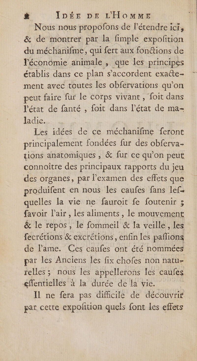 Nous nous propofons de l’étendre ici, . &amp; de montrer par la fimple expofition du méchanifme, qui fert aux fonctions de Véconômie animale , que les principes établis dans ce plan s'accordent exa@te- ment avec toutes les obfervations qu’on _ peut faire fur le corps vivant , foit dans l’état de fanté , foit dans l’état de ma- ladie. Les idées de ce méchanifme feront principalement fondées fur des obferva- tions anatomiques , &amp; fur ce qu’on peut connoître des principaux rapports du jeu des organes, par l'examen des effets que produifent en nous les caufes fans lef. quelles la vie ne fauroit fe foutenir 3 favoir l'air , les aliments , le mouvement &amp; le repos , le fommeil &amp; la veille, les fecrétions &amp; excrétions, enfin les paflions de l'ame. Ces caufes ont été nommées par les Anciens les fix chofes non natu- cffentielles à la durée de la vie. Il ne fera pas difficile de découvrir par cette expolition quels font les effets