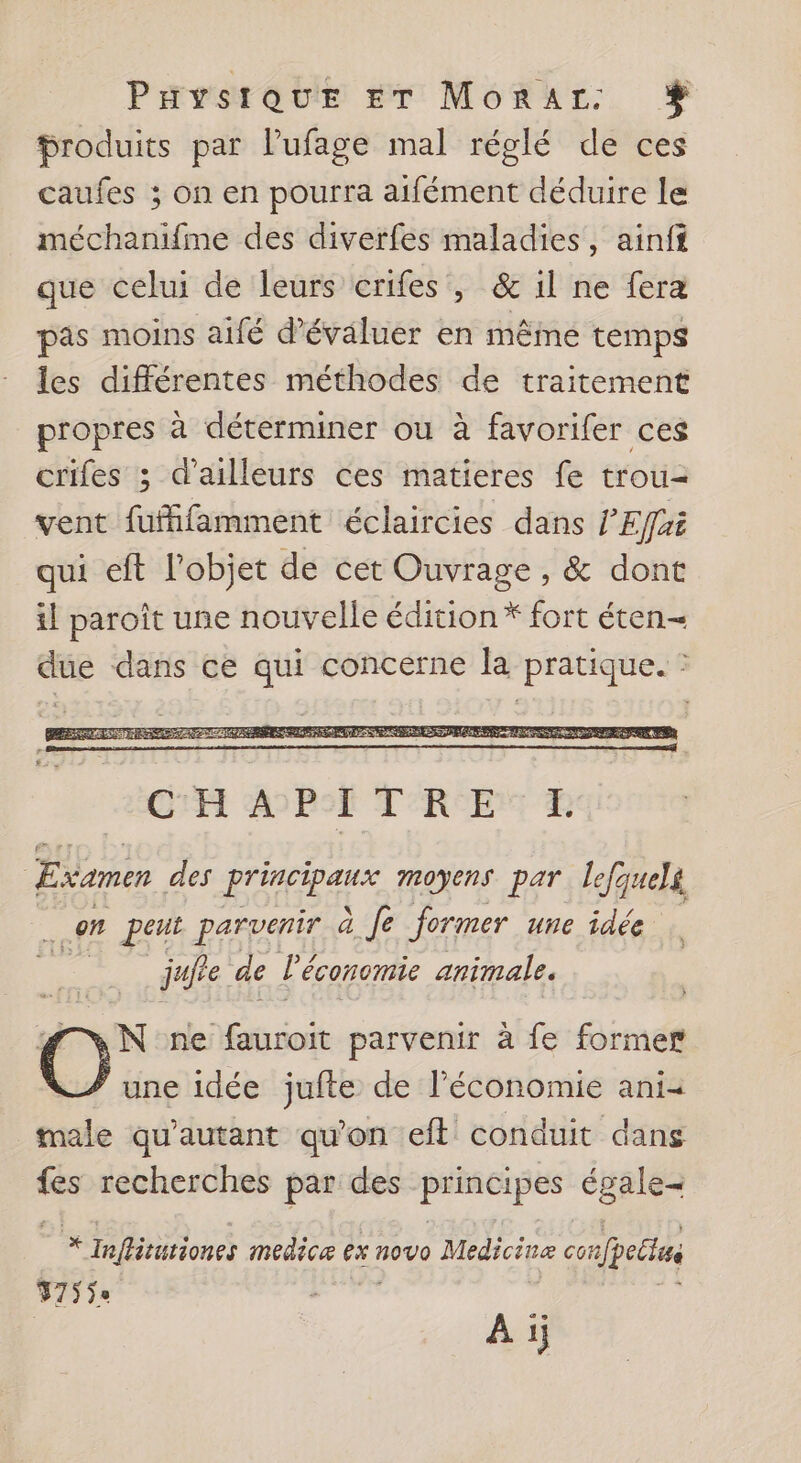 Paysraur ET Morar: % produits par lufage mal réglé de ces caufes ; on en pourra aifément déduire le méchanifme des diverfes maladies, ainff que celui de leurs crifes , &amp; il ne fera pas moins aifé d'évaluer en même temps les différentes méthodes de traitement propres à déterminer ou à favorifer ces crifes ; d’ailleurs ces matieres fe trou= vent fufhfamment éclaircies dans l'Effai qui cft l’objet de cet Ouvrage, &amp; dont il paroît une nouvelle édition * fort éten— due dans ce qui concerne la pratique. : Examen des Ho e moyens par lefquelg Fe on peut parvenir à fe former une idée jufre de lé économie animale. N ne lo parvenir à fe former une idée jufte de l’économie ani male qu'autant qu'on eit conduit dans fes recherches par des priseipes égale * Inflitutiones medicæ ex novo Medicinæ co poéts 375ÿe À ij