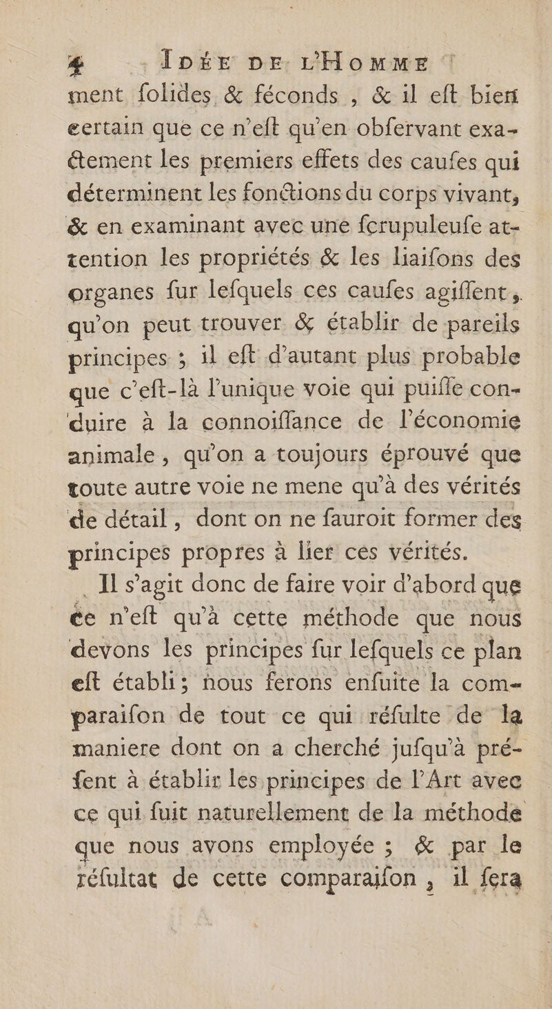 ment folides &amp; féconds , &amp; il eft biert eertain que ce n’eft qu'en obfervant exa- tement Les premiers effets des caufes qui déterminent les fonétions du corps vivant, &amp; en examinant avec une fcrupuleufe at- tention les propriétés &amp; les liaifons des fieenns fur lefquels ces caufes agiflent. qu'on peut trouver &amp; établir de pareils principes 3 il eft d’autant plus probable que c’eft-là l'unique voie qui puille con- duire à la connoifflance de l’économie animale , qu'on a toujours pro que toute autre voie ne mene qu'à des vérités de détail, dont on ne fauroit former des principes propres à lier cés vérités. Es agit donc de faire voir d’abord que ée n'eft qu'à cette méthode que nous devons les principes fur lefquels ce plan eft établi; nous ferons enfuite la com paraifon de tout ce qui réfulte de la maniere dont on a cherché jufqu’à pré- fent à établir les principes de l'Art avee ce qui fuit naturellement de la méthode ue nous ayons employée ; &amp; par le réfultat de cette comparafon , il fera