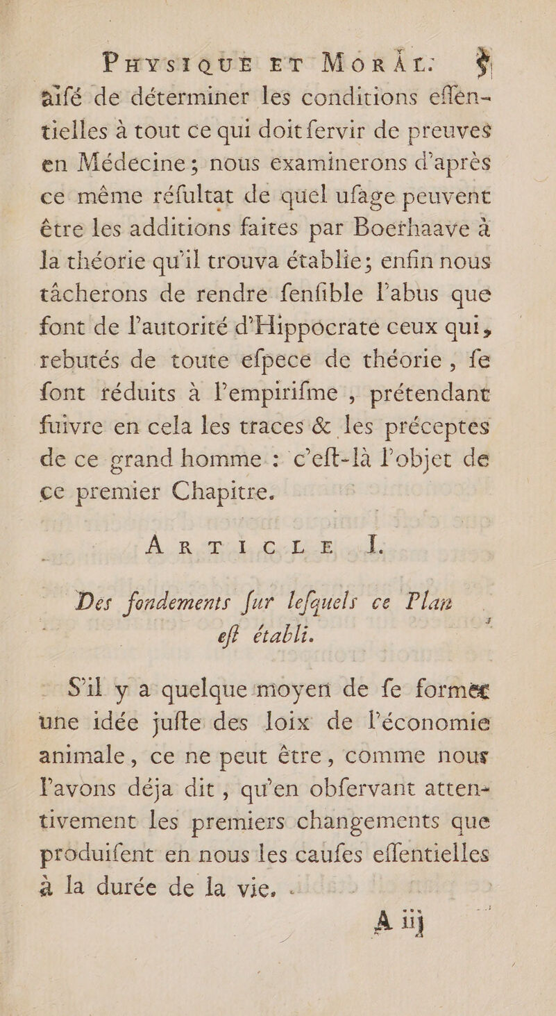 Puvysrour Er MôorÂr: $ aifé de déterminer les conditions effen- tielles à tout ce qui doit fervir de preuves en Médecine; nous examinerons d’après ce même réfultat de quel ufage peuvent être les additions faites par Bocthaave à la théorie qu'il trouva établie; enfin nous tâcherons de rendre fenfible Pabus que font de l'autorité d'Hippocraté ceux qui, rebutés de toute efpece de théorie, fe font réduits à Pempirifme , prétendant fuivre en cela les traces &amp; les préceptes de ce grand homme : c’elft-là l’objet de ce premier Chapitre. À. RSR ES HER ul: Des fondements [ur lefquels ce Plan eff établi. 4 S'il y a quelque moyen de fe former une idée jufte des Joix de l’économie animale, ce ne peut être, comme nous Pavons déja dit, qu'en obfervant atten- tivement les premiers changements que produifent en nous les caufes eflentielles à la durée de la vie. . ai