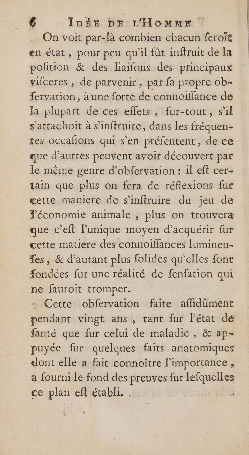 On voit par-là combien chacun feroft en état, pour peu qu'il fût inftruit de la poñtion &amp; des liaifons des principaux vifceres , de parvenir, par fa propre ob- fervation, à une forte de connoiflance de la plupart de ces effets, fur-tout, sil s’attachoit à s’inftruire, dans les fréquen- tes occafions qui s’en préfentent , de ce que d’autres peuvent avoir découvert par le même genre d’obfervation : 1l eft cer- tain que plus on fera de réflexions fur œette maniere de s’'inftruire du jeu de Téconomie animale , plus on trouvera que c’eft l'unique moyen d'acquérir fur cette matiere des connotïffances lumineu- fes, &amp; d'autant plus folides qu’elles font fondées fur une réalité de fenfation qui ne fauroit tromper. … Cette obfervation faite affidûment pendant vingt ans, tant fur l’état de fanté que fur celui de maladie , &amp; ap- puyée fur quelques faits anatomiques dont elle a fait connoître l'importance, a fourni le fond des preuves fur lefquelles ce plan eft établi. _