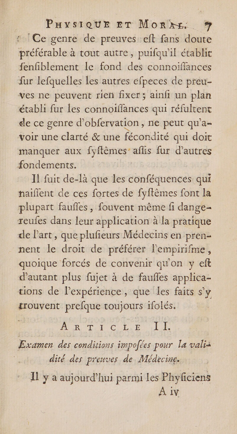 | PHysiQUE ET Monrks, # r ! Ce genre de preuves eft fans doute préférable à tout autre, puifau’il établit fenfiblement le fond des connoïffances fur lefquelles les autres éfpeces de preu- ves ne peuvent rieñ fixer ; ainfi un plan établi fur les connoïffances qui réfultent de ce genre d’obfervation, ne peut qu’a- voir une clarté &amp; une fécondité qui doit manquer aux fyftèmes: aflis fur d’autres fondements. Il fuit de-là que les conféquences qui haifient de ces fortes de fyftèmes font la plupart faufles, fouvent même fi dange- reufes dans leur application à la pratique de l’art, que plufieurs Médecins en pren- - nent le droit de préférer l’empirifme, quoique forcés de convenir qu'on y eft d'autant plus fujet à de faufles applica- tions de lPexpérience, que les faits s’y trouvent prefque toujours 1folés. Ain Lui Cat LL Examen des conditions impofées pour la valis dité des preuves de. Médecine. Il ÿ a aujourd’hui parmi les Phyficiens A iv