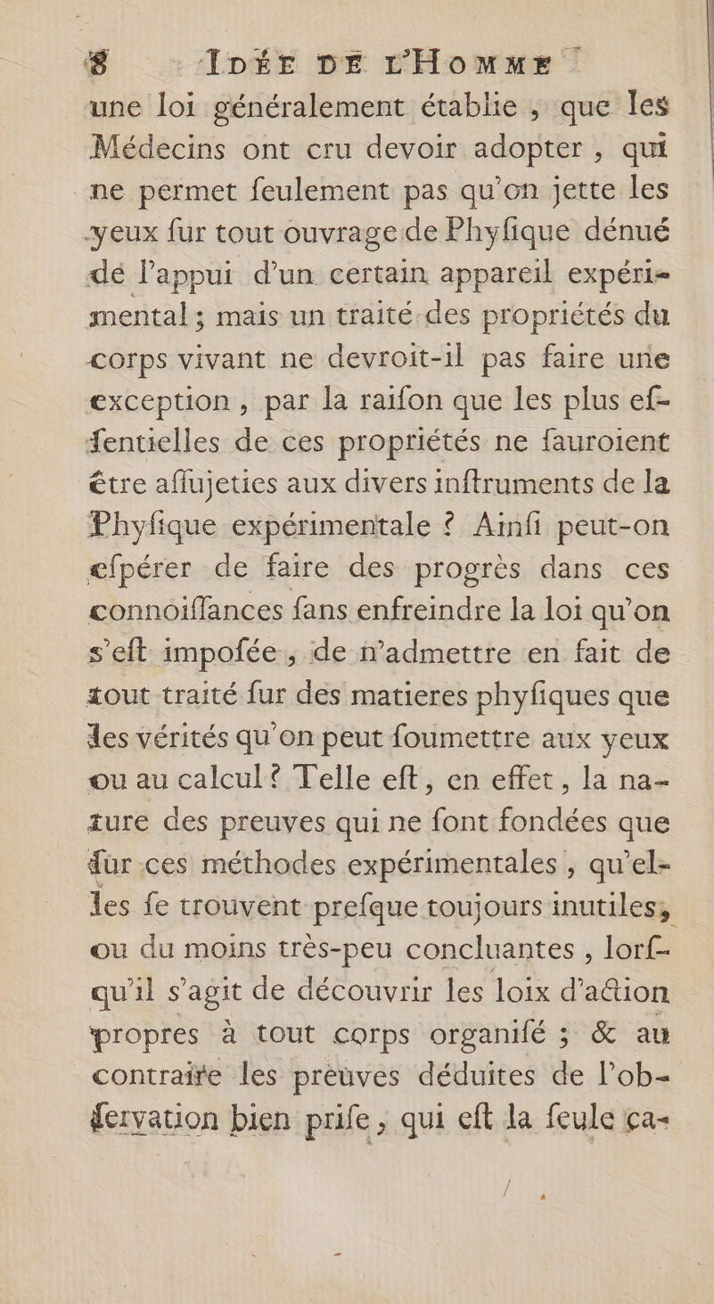 une loi généralement établie , que les Médecins ont cru devoir adopter , qui ne permet feulement pas qu'on jette les yeux fur tout ouvrage de Phylique dénué dé l'appui d’un certain appareil expéri- mental ; mais un traité des propriétés du corps vivant ne devroit-1l pas faire une exception, par la raifon que les plus ef- Æentielles de ces propriétés ne fauroient être aflujeties aux divers inftruments de la Phyfique expérimentale ? Aïinfi peut-on efpérer de faire des progrès dans ces connoiffances fans enfreindre la loi qu'on s’eft impolée ; de n’admettre en fait de tout traité fur des matieres phyfiques que des vérités qu’on peut foumettre aux yeux ou au calcul? Telle eft, en effet, la na- ture des preuves qui ne font fondées que dur ces méthodes expérimentales , qu’el- les fe trouvent prefque toujours inutiles, ou du moins très-peu concluantes , lorf- qu'il s’agit de découvrir les loix d’ action propres à tout corps organié ; &amp; au contraire les prèuves déduites de l’ob- dervation bien prife, qui eft la feule ça-