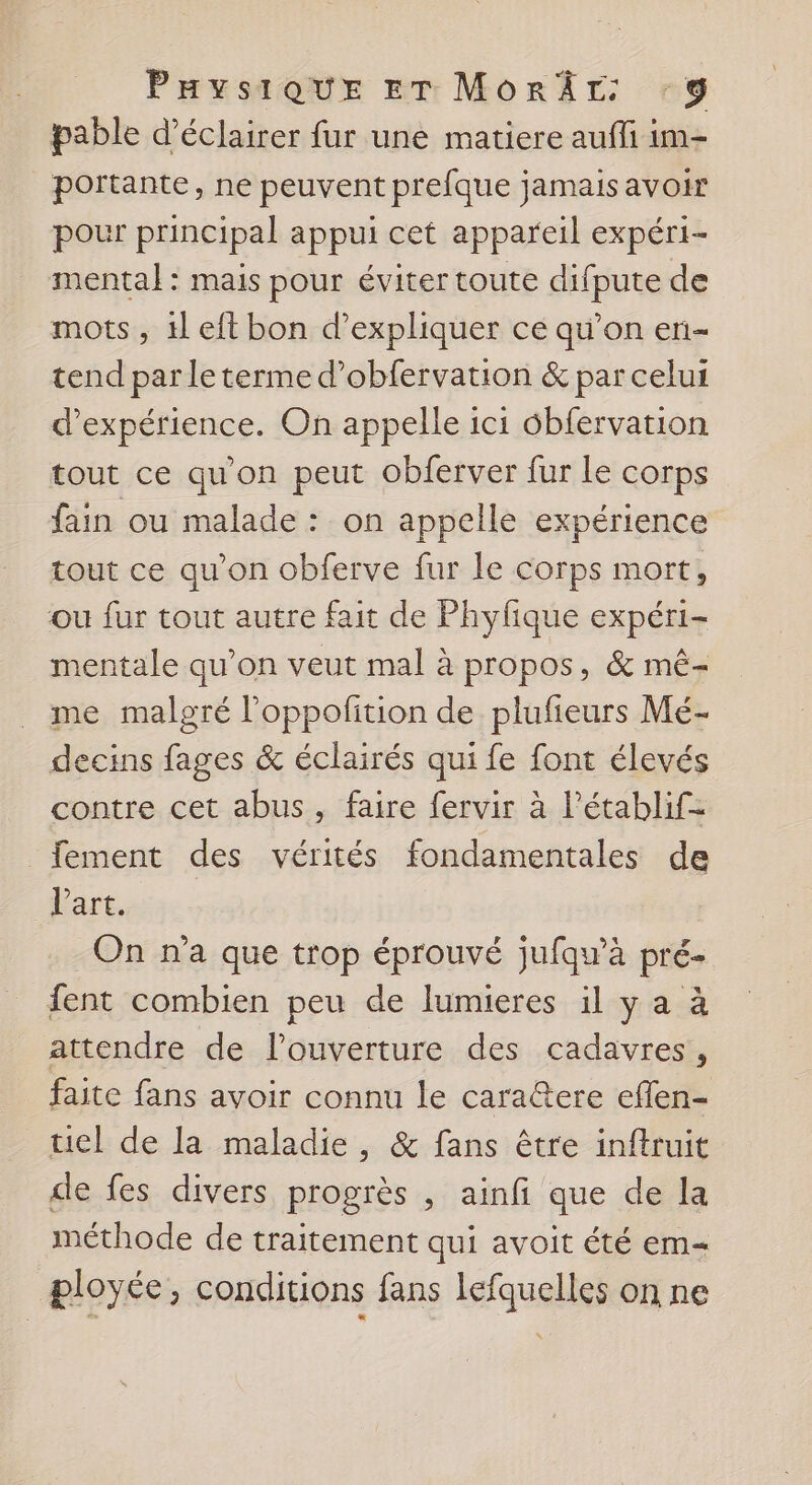 PHYSIQUE ET MorÂr 39 pable d'éclairer fur une matiere auffi im- portante, ne peuvent prefque jamais avoir pour principal appui cet appareil expéri- mental: mais pour éviter toute difpute de mots, il eft bon d’expliquer ce qu’on en- tend par le terme d’obfervation &amp; par celui d'expérience. On appelle ici 6bfervation tout ce qu'on peut obferver fur le corps fain ou malade : on appelle expérience tout ce qu’on obferve fur le corps mort, ou fur tout autre fait de Phyfique expéri- mentale qu’on veut mal à propos, &amp; mê- me malgré l’oppofition de plufieurs Mé- decins fages &amp; éclairés qui fe font élevés contre cet abus, faire fervir à l’établif= _fement des vérités fondamentales de art, On n'a que trop éprouvé jufqu’à pré- fent combien peu de lumieres il y a à attendre de l'ouverture des cadavres, faite fans avoir connu le cara@tere eflen- tiel de la maladie , &amp; fans être inftruit de fes divers progrès , ainfi que de la méthode de traitement qui avoit été em- æloyée, conditions fans lefquelles on ne