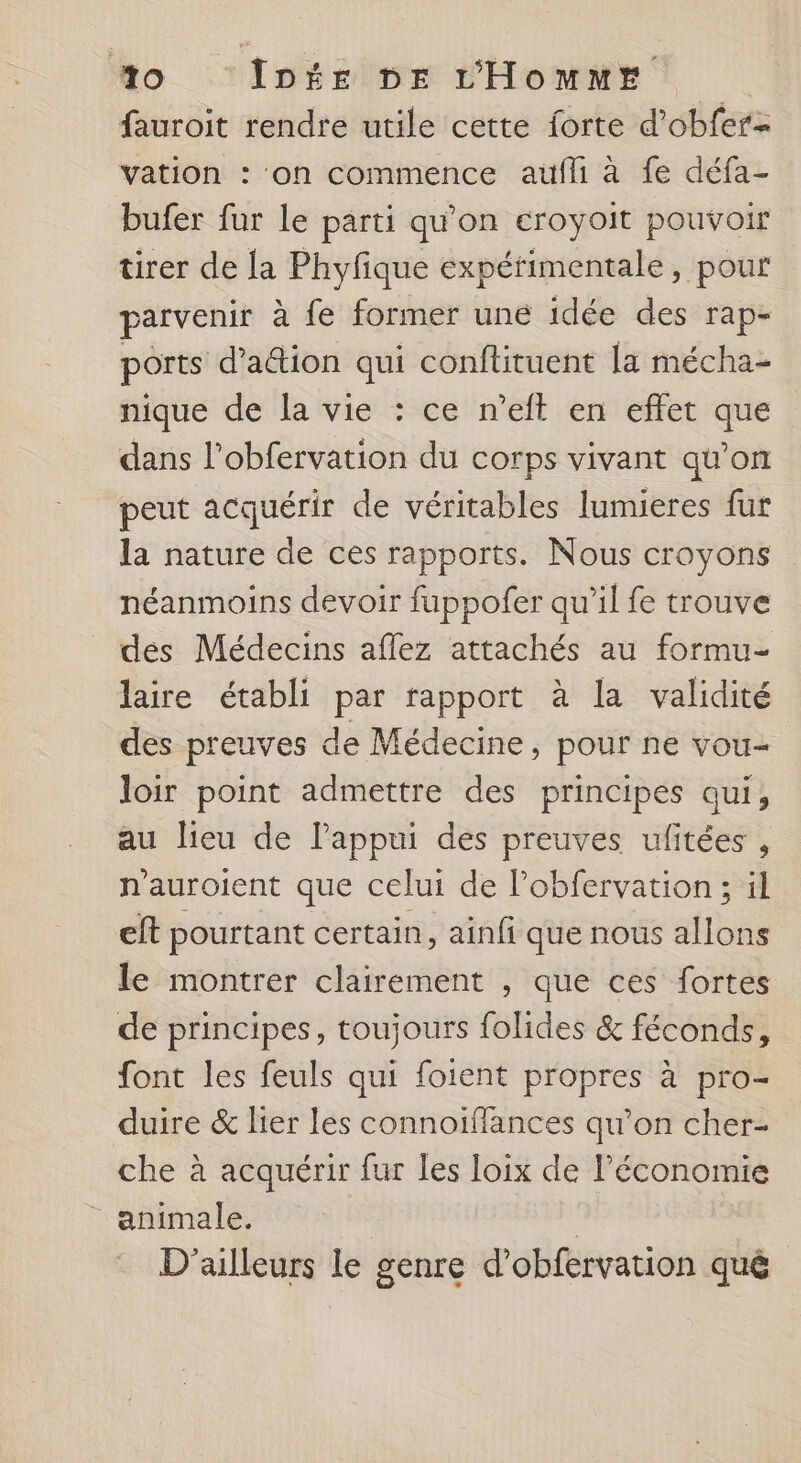 fauroit rendre utile cette forte d’obfer- vation : ‘on commence aufli à fe défa- bufer fur le parti qu'on eroyoit pouvoir tirer de la Phyfique expérimentale, pour parvenir à fe former une idée des rap- ports d’aétion qui conftituent la mécha- nique de la vie : ce n’eft en effet que dans l’obfervation du corps vivant qu’on peut acquérir de véritables lumieres fur la nature de ces rapports. Nous croyons néanmoins devoir fuppofer qu’il fe trouve des Médecins aflez attachés au formu- laire établi par rapport à la validité des preuves de Médecine, pour ne vou- loir point admettre des principes qui, au lieu de l’appui des preuves ufitées , n'auroient que celui de Pobfervation; il eft pourtant certain, ainfi que nous allons le montrer clairement , que ces fortes de principes, toujours folides &amp; féconds, font les feuls qui foient propres à pro- duire &amp; lier les connoiffances qu’on cher- che à acquérir fur les loix de Péconomie _ animale. | | D'ailleurs le genre d’obfervation qué