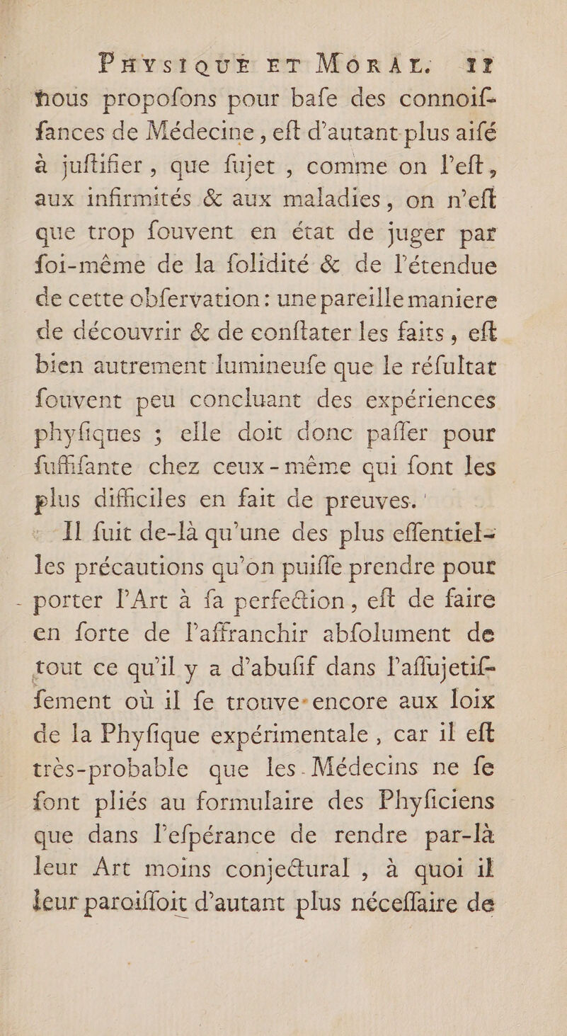 hous propofons pour bafe des connoif- fances de Médecine , eft d'autant plus aifé à jufüifier , que fujet , comme on left, aux infirmités &amp; aux maladies, on n’eff que trop fouvent en état de juger par foi-même de la folidité &amp; de l'étendue de cette obfervation: une pareille maniere de découvrir &amp; de conftater les faits, eft bien autrement lumineufe que le réfultat fouvent peu concluant des expériences phyfiques ; elle doit donc pañler pour fufifante chez ceux - même oui font les plus difhciles en fait de preuves. IL fuit de-là qu'une des plus effentiel- les précautions qu’on puifle prendre pour porter PArt à fa perfe@ion, eft de faire en forte de l'affranchir abfolument de tout ce qu'il y a d’abufif dans l’aflujetif- fement où il fe trouve-encore aux loix de la Phyfique expérimentale, car il eft très-probable que les. Médecins ne fe font pliés au formulaire des Phyficiens que dans l’efpérance de rendre par-là leur Art moins conjetural , à quoi il jeur paroifloit d'autant plus nécefaire de