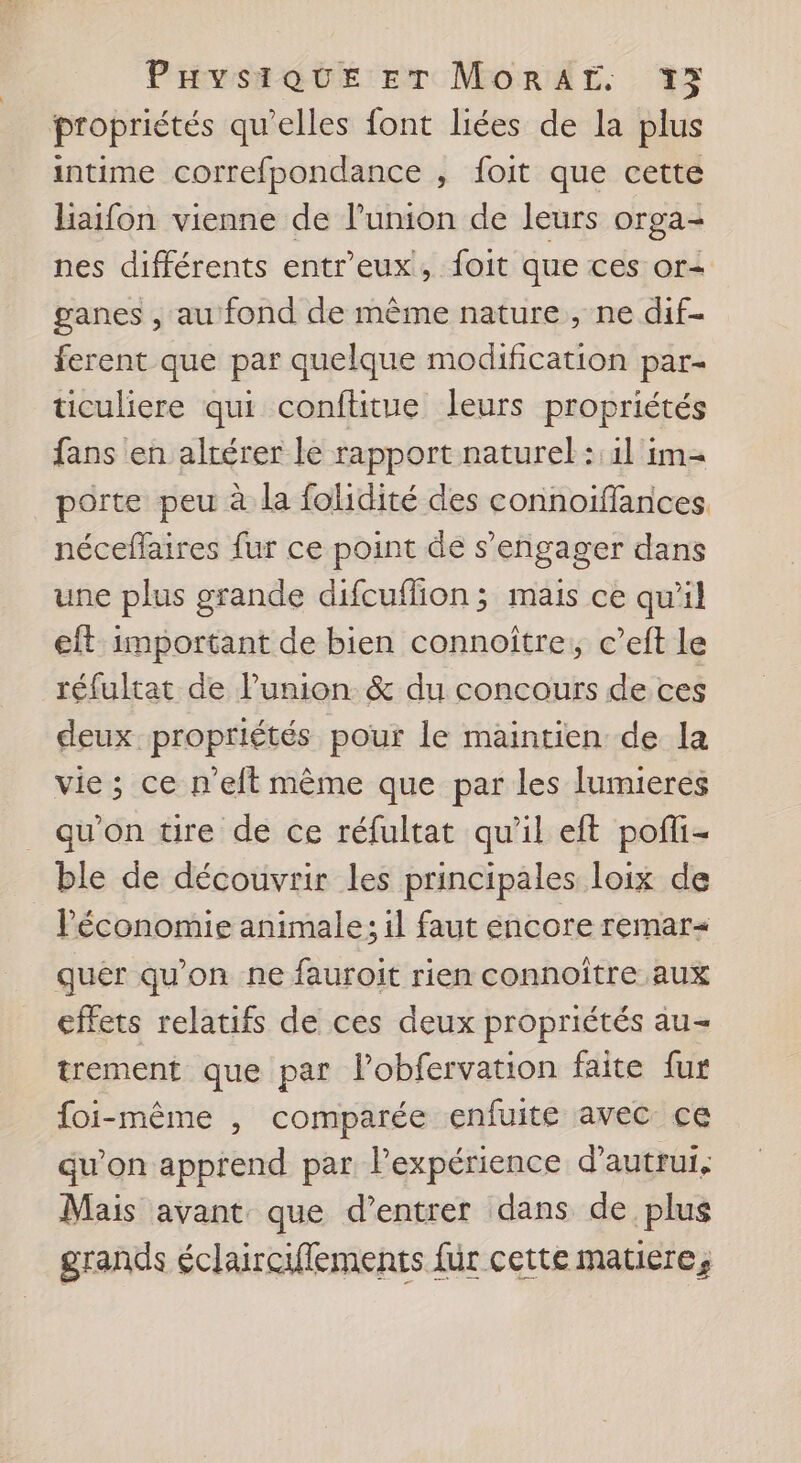 propriétés qu'elles font liées de la plus intime correfpondance , foit que cette haifon vienne de l'union de leurs orga- nes différents entr'eux, foit que ces or= ganes , au fond de même nature , ne dif- ferent que par quelque modification par- ticuliere qui conftitue leurs propriétés fans en altérer le rapport naturel: 1l im= porte peu à la folidité des connoiïffances. néceffaires fur ce point de s'engager dans une plus grande difcuffion; mais ce qu'il eft important de bien connoître, c’eft le réfultat de l'union &amp; du concours de ces deux propriétés pour le maintien de la vie; ce n'eft même que par les Jumieres qu'on tire de ce réfultat qu'il eft pofli- ble de découvrir les principales loix de l'économie animale; il faut encore remar= quer qu'on ne fauroit rien connoître aux effets relatifs de ces deux propriétés au- trement que par l’obfervation faite fur foi-même , comparée enfuite avec ce qu’on apprend par lPexpérience d'autrui, Mais avant que d’entrer dans de plus grands éclaircilements fur cette matiere,