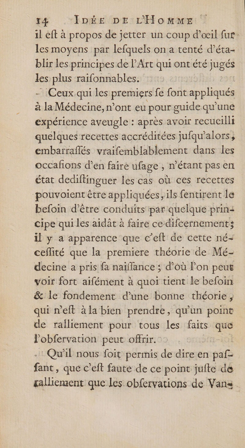 il eft à propos de jetter un coup d'oeil fur: les moyens par lefquels on a tenté d’éta- blir les principes de l’Art qui ont été pige les plus raifonnables. Ceux qui les premiers fe font appliqués à a Médecine, n’ont eu pour guide qu'une expérience aveugle : après avoir recueilli quelques recettes accréditées jufqu'alors, embarraflés vraifemblablement dans les occafions d’en fairé ufage , n'étant pas en état dedifinguer les cas où ces recettes pouvoient être appliquées, ils fentirent Le befoin d’être conduits par quelque prin2 cipe qui les aidât à faire ce difcernement; il y a apparence que c’eft de cette né- ceflité que la premiere théorie de Mé- decine a pris fa naïffance ; d’où l’on peuë voir fort aifément à quoi tient le befoin &amp; le fondement d’une bonne théorie, qui neft àla bien prendre, qu'un point de ralliement pour tous di faits que lobfervation peut offrir. : Qu'il nous foit permis de dire en sat fait , que c’eft faute de ce point jufte de galiement que Les obfervations de Vans