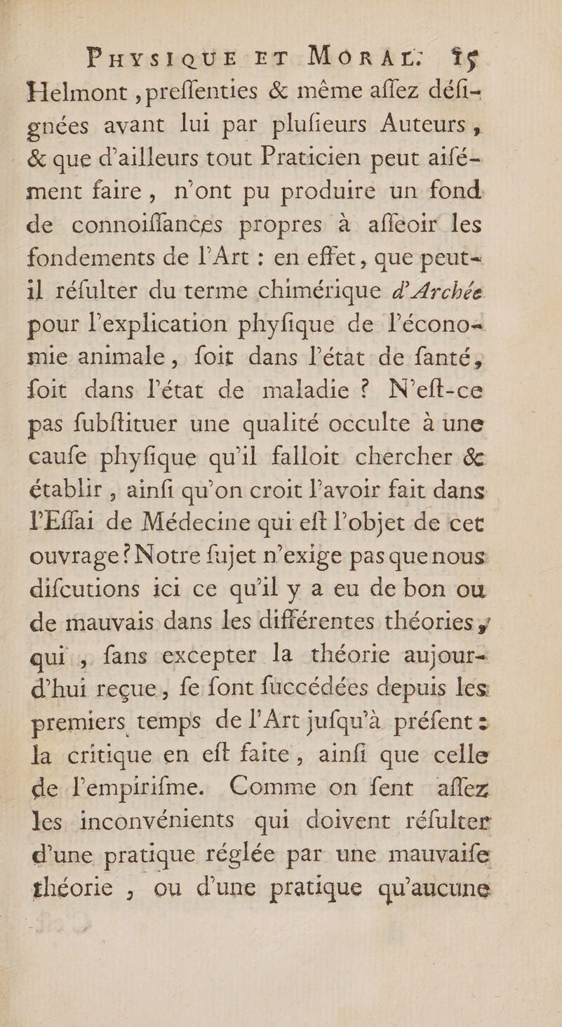 Helmont ,preflenties &amp; même aflez défi- gnces avant lui par plufieurs Auteurs, _ &amp; que d’ailleurs tout Praticien peut aifé- ment faire, n'ont pu produire un fond de connoiffances propres à afleoir les fondements de l’Art : en effet, que peut- il réfulter du terme chimérique d 4rchée pour lexplication phyfique de l’écono= mie animale, foit dans l’état de fanté, foit dans l’état de maladie ? N'eft-ce pas fubflituer une qualité occulte à une caufe phyfique qu'il falloit chercher &amp; établir , ainfi qu’on croit l'avoir fait dans l'Eflai de Médecine qui eft l’objet de cet ouvrage ? Notre fujet n’exige pasquenous difcutions ici ce qu'il y a eu de bon ou ‘de mauvais dans les différentes théories qui , fans excepter la théorie aujour- d’hui reçue, fe font fuccédées depuis les premiers temps de l'Art jufqu'à préfent : la critique en eff faite, ainfi que celle de l'empirifme. Comme on fent aflez les inconvénients qui doivent réfulter d’une pratique réglée par une mauvaife théorie , ou d’une pratique qu'aucune