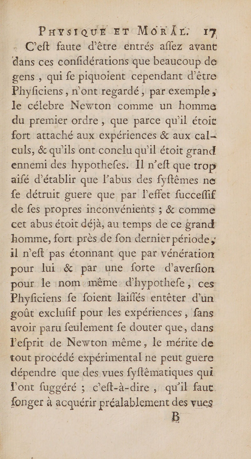 . C’eft faute d’être entrés aflez avant dans ces confidérations que beaucoup de gens , qui fe piquoient cependant d’être Phyficiens , n’ont regardé, par exemple ; le célebre Newton comme un homme du premier ordre , que parce qu'il étoit fort attaché aux expériences &amp; aux cal- culs, &amp; qu’ils ont conclu qu’il étoit grand ennemi des hypothefes. Il n’eft que trop aifé d'établir que l'abus des fyftêmes ne fe détruit guere que par l'effet fucceffif de fes propres inconvénients ; &amp; comme cet abus étoit déjà, au temps de ce grand homme, fort près de fon dernier période; il n’eft pas étonnant que par vénération pour lui &amp; par une forte d’averfion pour le nommême d'hypothefe, ces Phyficiens fe foient laiflés entêter d’un goût exclufif pour les expériences , fans avoir paru feulement fe douter que, dans l’efprit de Newton même, le mérite de tout procédé expérimental ne peut guere dépendre que des vues fyflêmatiques qui ont fuggéré ; c’eft-à-dire, qu'il faut fonger à acquérir préalablement des vues B