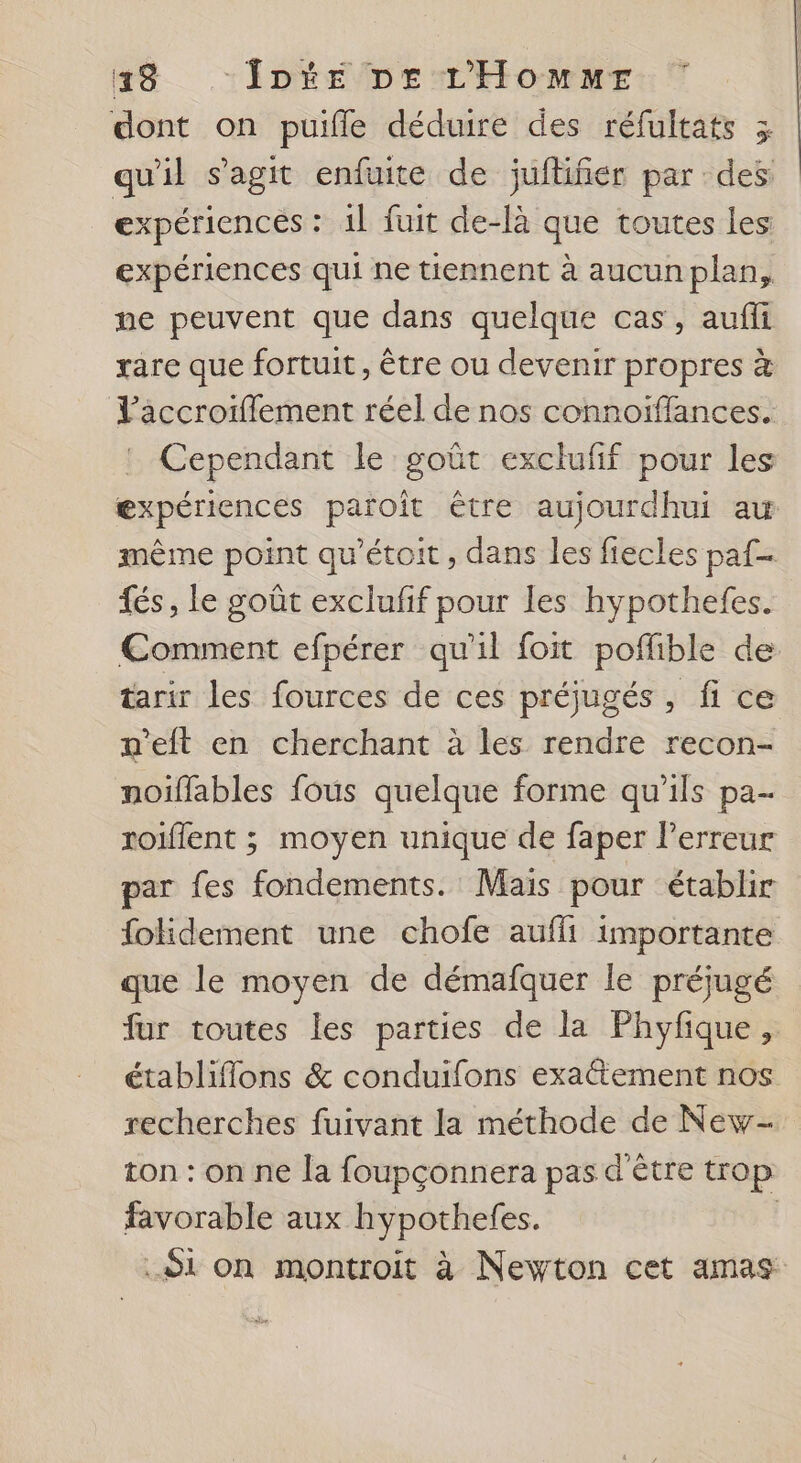 48 Îote pe L'Hommr dont on puifle déduire des réfultats 3 qu'il s’agit enfuite de jufliñer par des expériences : 1l fuit de-là que toutes les expériences qui ne tiennent à aucun plan, ne peuvent que dans quelque cas, aufii rare que fortuit, être ou devenir propres à l’aäccroiflement réel de nos connoiïffances. Cependant le goût exclufif pour les æxpériences païoit être aujourdhui au même point qu'étoit, dans les fiecles paf fés, le goût exclufif pour les hypothefes. €omment efpérer qu'il foit poflible de tarir les fources de ces préjugés, fi ce n'eft en cherchant à les rendre recon- noiïffables fous quelque forme qu’ils pa- roiflent ; moyen unique de faper l’erreur par fes fondements. Mais pour établir folidement une chofe auffi importante que le moyen de démafquer le préjugé far toutes les parties de la Phyfique, établiflons &amp; conduifons exactement nos recherches fuivant la méthode de New- ton : on ne la foupçonnera pas d'être trop favorable aux hypothefes. | Si on montroit à Newton cet amas