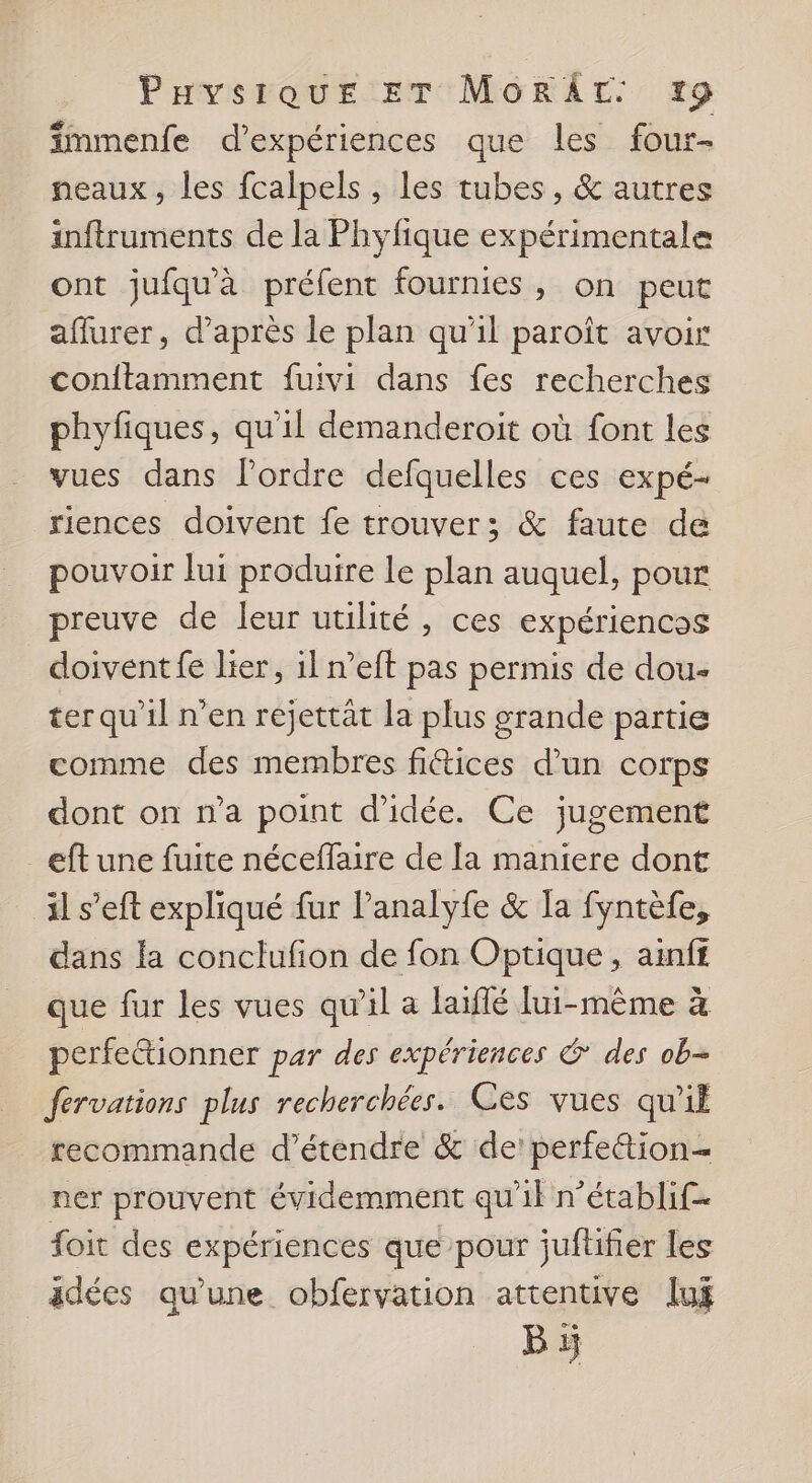 Puvsique ET MORÂT. 9 fmmenfe d'expériences que les four- neaux, les fcalpels , les tubes, & autres inftruments de la Phyfique expérimentale ont jufquà préfent fournies, on peut affurer, d’après le plan qu'il paroît avoir conftamment fuivi dans fes recherches phyfiques, qu'il demanderoit où font les vues dans l’ordre defquelles ces expé- riences doivent fe trouver; & faute de pouvoir lui produire le plan auquel, pour preuve de leur utilité, ces expériencos doivent fe lier, 1l n’eft pas permis de dou- ter qu'il n’en réjettat la plus grande partie comme des membres fiices d’un corps dont on n’a point d'idée. Ce jugement _eftune fuite néceffaire de [a maniere dont il s’eft expliqué fur lanalyfe & Ta fyntèfe, dans fa conclufon de fon Optique, ainff que fur les vues qu'il a laiflé lui-même à perfe@ionner par des expériences & des ob- fervations plus recherchées. Ces vues qu'il recommande d’étendre & de! perfettion= ner prouvent évidemment qu'il n’établif- foit des expériences que pour juftifier les _adées qu’une obfervation attentive lui Bi