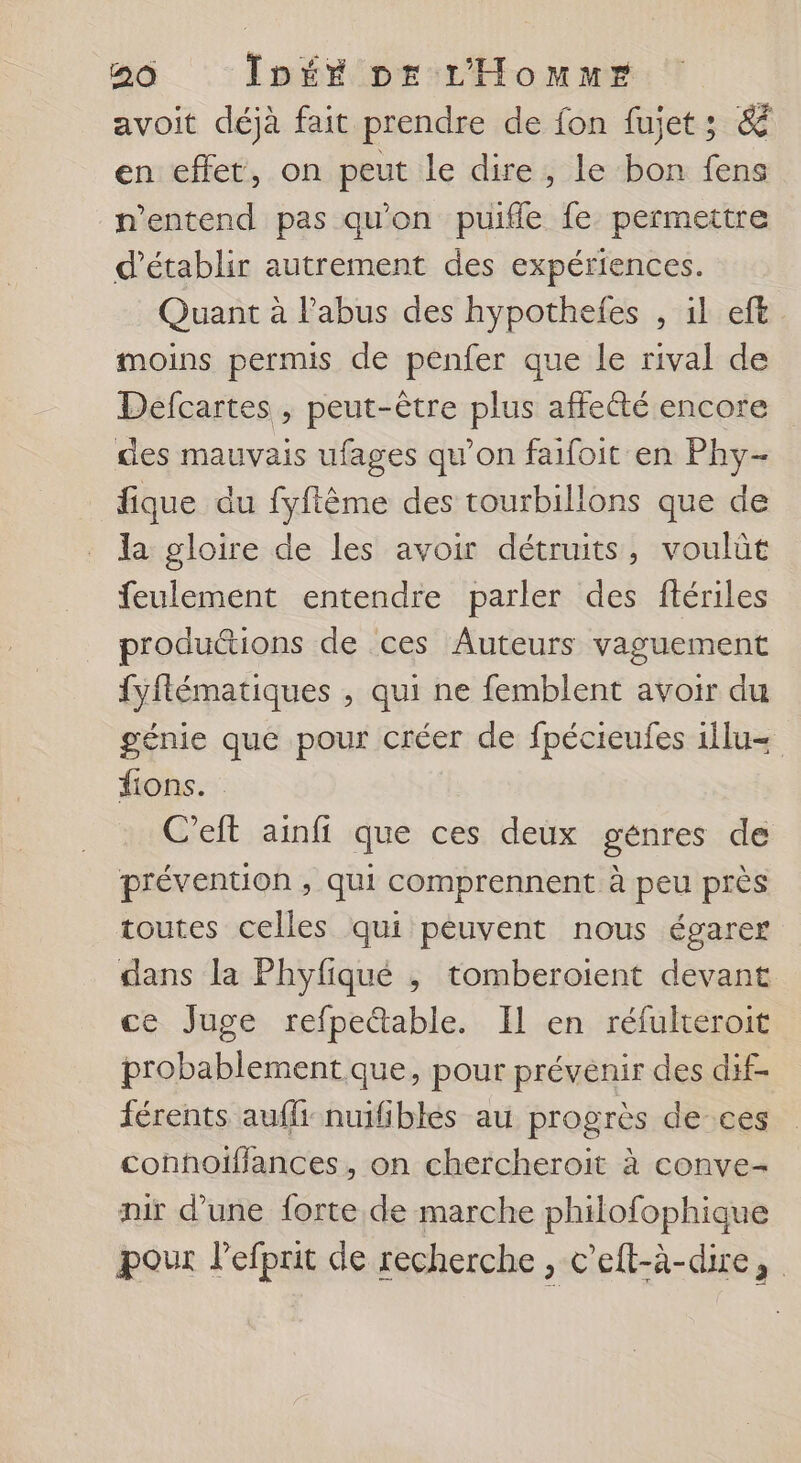 avoit déjà fait prendre de fon fujet; &amp; en effet, on peut le dire, le bon fens n'entend pas qu’on puifle fe permettre d'établir autrement des expériences. Quant à l'abus des hypotheles , il eft moins permis de penfer que le rival de Defcartes , peut-être plus affetté encore des mauvais ufages qu'on faifoit en Phy- fique du fyftême des tourbillons que de la gloire de les avoir détruits, voulüt feulement entendre parler des ftériles productions de ces Auteurs vaguement fyflématiques , qui ne femblent avoir du génie que pour créer de fpécieufes 1ilu= fions. C'eft ainfi que ces deux génres de prévention , qui comprennent à peu près toutes celles qui peuvent nous égarer dans la Phyfiqué ,; tomberoient devant ce Juge refpettable. Il en réfulteroit probablement.que, pour prévenir des dif- férents aufli-nuifiblès au progrès de-ces conhoïflances, on chercheroit à conve- mir d’une forte de marche philofophique pour l’efprit de recherche , c'efl-à-dire,