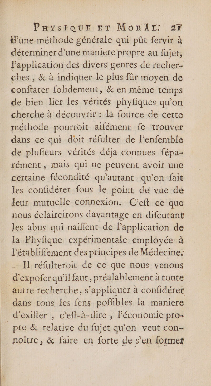 d’une méthode générale qui pût fervir à déterminer d’une maniere propre au fujet, l'application des divers genres de recher- ches , &amp; à indiquer le plus für moyen de conftater folidement, &amp; en même temps de bien lier les vérités phyfiques qu’on cherché à découvrir : la fource de cette méthode pourroit aifément fe trouver dans ce qui doit réfulter de l’enfemble de plufieurs vérités déja connues fépa- rément , mais qui ne peuvent avoir une certaine fécondité qu'autant qu'on fait les confidérer fous le point de vue de leur mutuelle connexion. C’eft ce que nous éclaircirons davantage en difcutant les abus qui naïflent de lPapplication de la Phyfique expérimentale employée à l’établiffement des principes de Médecine. . Il réfulteroit de ce que nous venons d’expofer qu’il faut, préalablement à toute autre recherche, s’appliquer à confidérer dans tous les fens poflibles la maniere d'exifter , c’eft-à-dire , l’économie pro- _pre &amp; relative du fujet qu'on veut con- _ noître, &amp; faire en forte de s’en formes | | | |