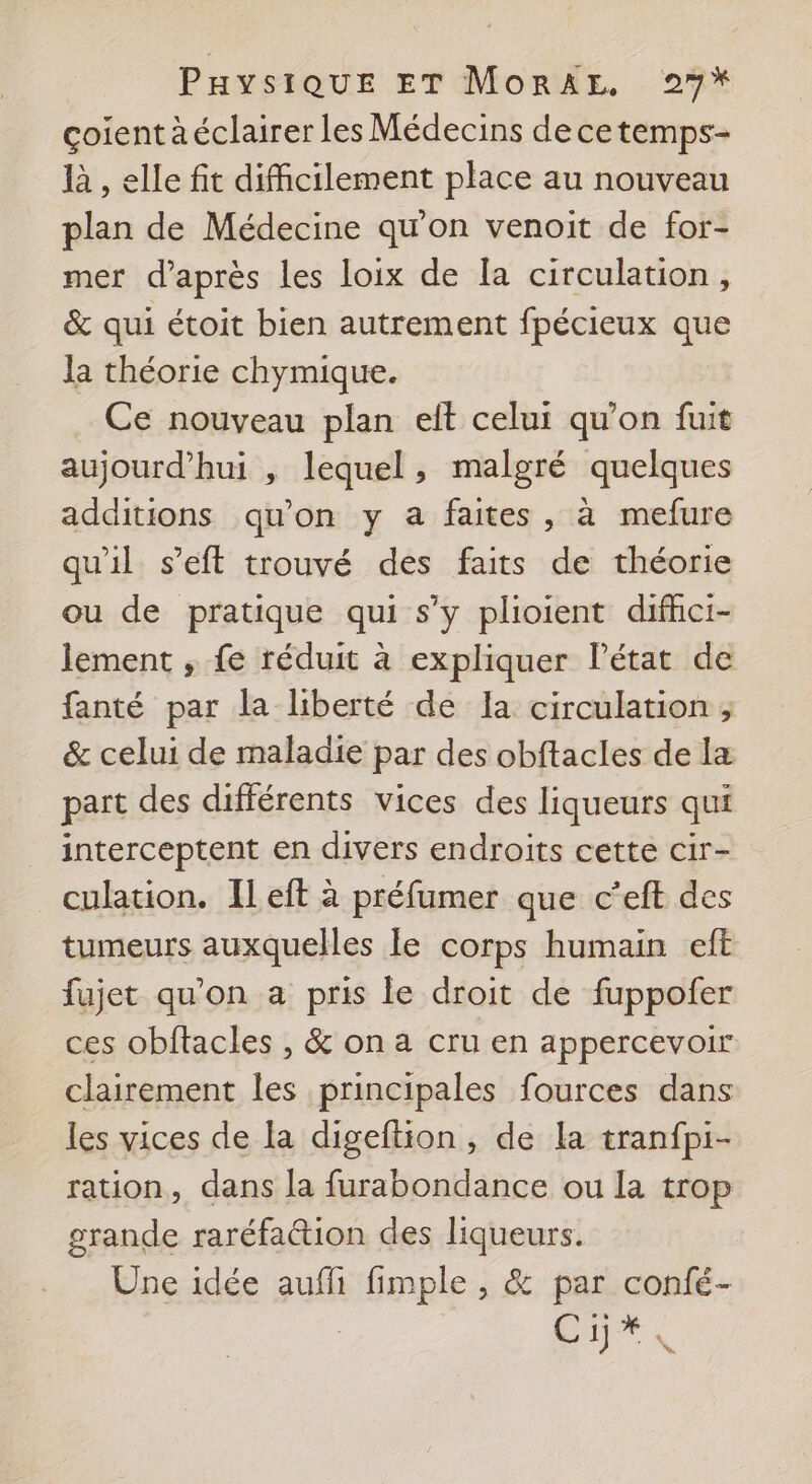 çoient à éclairer les Médecins decetemps- là , elle fit difficilement place au nouveau plan de Médecine qu'on venoit de for- mer d’après les loix de la circulation, &amp; qui étoit bien autrement fpécieux que la théorie chymique. Ce nouveau plan eft celui qu’on fuit aujourd'hui , lequel, malgré quelques additions qu'on y a faites, à mefure qu'il s’eft trouvé des faits de théorie ou de pratique qui s’y plioient difici- lement , fe réduit à expliquer lPétat de fanté par la liberté de la circulation ; &amp; celui de maladie par des obftacles de la part des différents vices des liqueurs qui _ interceptent en divers endroits cette cir- _culation. Ileft à préfumer que c’eft des tumeurs auxquelles le corps humain eft fujet qu'on a pris le droit de fuppofer ces obftacles , &amp; on a cru en appercevoir clairement les principales fources dans les vices de la digeftion, de la tranfpi- ration, dans la furabondance ou la trop grande raréfattion des liqueurs. Une idée auff F'Émples &amp; par confé- Enr,