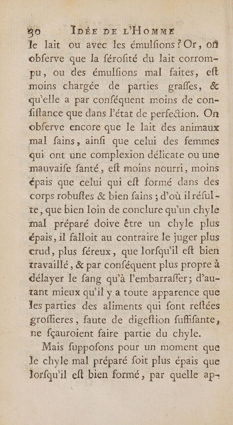 le lait ou avec les émulfons ? Or, of obferve que la férofité du lait corrom- pu, ou des émulfions mal faites, eft moins chargée de parties grafles, &amp; qu'elle a par conféquent moins de con- fiflance que dans l’état de perfe&amp;tion. On obferve encore que le lait des animaux mal fains, ainfi que celui des femmes qui ont une complexion délicate ou une mauvaife fanté, eft moins nourri, moins épais que celui qui eft formé dans des corps robuftes &amp; bien fains ; d’où ilréful- te, que bien loin de conclure qu'un chyle mal préparé doive être un chyle plus épais, il falloit au contraire le juger plus crud, plus féreux, que lorfqu'il eft bien travaillé, &amp; par conféquent plus propre à délayer le fang qu’à l’embarraffer; d’au- tant mieux qu'il y a toute apparence que fes parties des aliments qui font reftées groflieres , faute de digeftion fufhfante, ne fçauroient faire partie du chyle. Mais fuppofons pour un moment que le chyle mal préparé foit plus épais que lorfqu'il eft bien formé, par quelle ap-