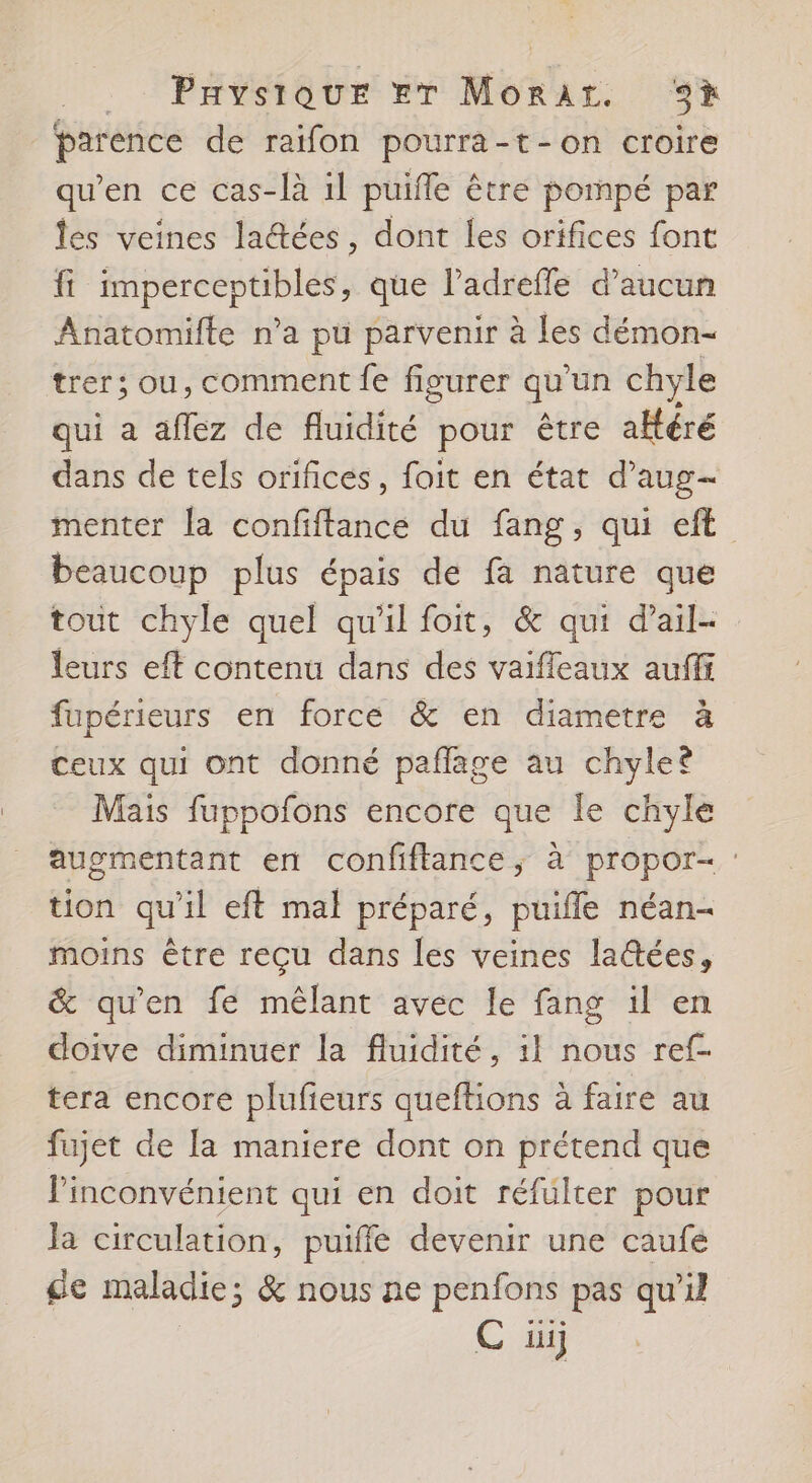 _ Paysique Er Morar. 3* parence de raifon pourra-t-on croire qu’en ce cas-là il puifle être pompé par les veines ladées, dont les orifices font fi imperceptibles, que l’adreffe d'aucun Anatomifte n’a pu parvenir à les démon- trer; ou, comment fe figurer qu'un chyle qui a aflez de fluidité pour être aHéré dans de tels orifices, foit en état d’aug- menter la confiftance du fang, qui eft beaucoup plus épais de fa nature que tout chyle quel qu'il foit, &amp; qui d’ail- leurs eft contenu dans des vaifleaux aufff fupérieurs en force &amp; en diametre à ceux qui ont donné paflage au chyle® Mais fuppofons encore que le chyle augmentant en confiftance, à propor- : tion qu'il eft mal préparé, puiffe néan- moins être reçu dans les veines latées, &amp; qu’en fe mêlant avec le fang il en doive diminuer la fluidité, il nous ref- tera encore plufeurs queftions à faire au fujet de [a maniere dont on prétend que l'inconvénient qui en doit réfulter pour la circulation, puiffe devenir une caufe de maladie; &amp; nous ne penfons pas qu'il C üij
