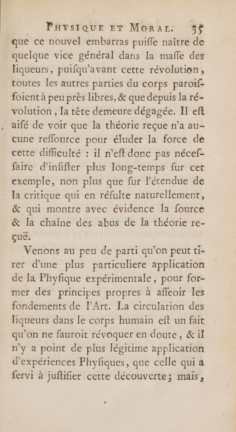 que ce nouvel embarras puiffe naître de - quelque vice général dans la mañle des liqueurs, puifqu’avant cette révolution, toutes les autres parties du corps paroif- foient à peu près libres, &amp; que depuis la ré- volution , la tête demeure dégagée. Il eft aifé de voir que la théorie reçue n’a au- cune reffource pour éluder la force de cette difficulté : il n’eft donc pas nécef- faite d'infifter plus long-temps fur cet exemple, non plus que fur l'étendue de la critique qui en réfulte naturellement, &amp; qui montre avec évidence la fource &amp; la chaîne des abus de la théorie re- quel = Venons au peu de parti qu’on peut ti- rer d'une plus particuliere application de la Phyfique expérimentale, pour for- mer des principes propres à afleoir Îles fondements de l'Art. La circulation des Tiqueurs dans le corps humain eft un fait qu’on ne fauroit révoquer en doute, &amp;il n'y a point de plus légitime application d'expériences Phyfiques, que celle qui a fervi à juflifier cette découverte; mais,