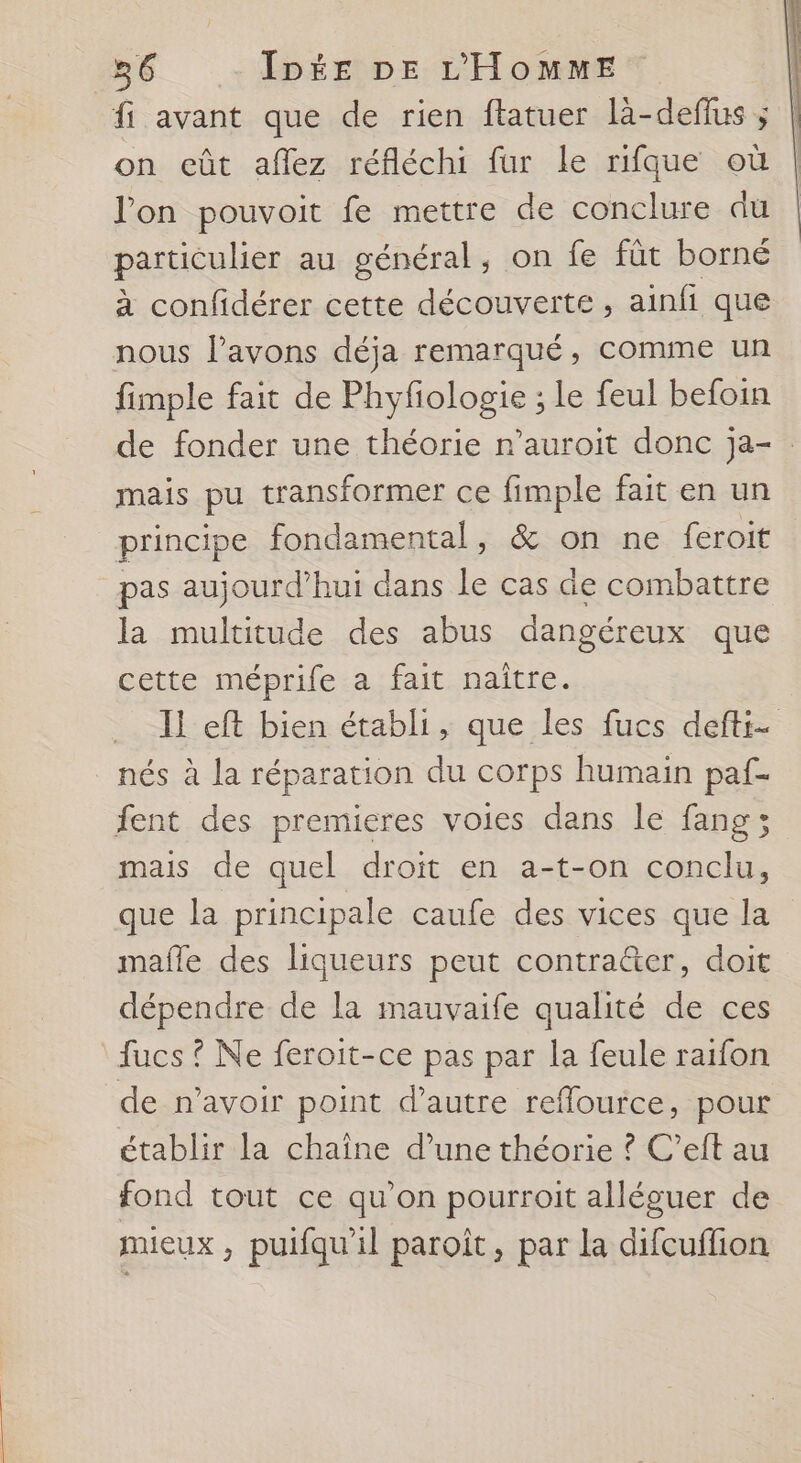 fi avant que de rien ftatuer là-defius ; on eût aflez réfléchi fur le rifque où l'on pouvoit fe mettre de conclure du particulier au général, on fe fût borné à confidérer cette découverte, ainfi que nous l'avons déja remarqué, comme un fimple fait de Phyfiologie ; le feul befoin de fonder une théorie n’auroit donc ja- mais pu transformer ce fimple fait en un principe fondamental, &amp; on ne feroit _pas aujourd’hui dans le cas de combattre la multitude des abus dangéreux que cette méprife a fait naître. Il eft bien établi, que les fucs defti- nés à la réparation du corps humain paf- fent des premieres voies dans le fang ; mais de quel droit en a-t-on conclu, que la principale caufe des vices que la mafle des liqueurs peut contra&amp;er, doit dépendre de la mauvaife qualité de ces fucs ? Ne feroit-ce pas par la feule raïfon de n’avoir point d'autre refflource, pour établir la chaîne d’une théorie ? C’eft au fond tout ce qu’on pourroit alléguer de mieux , puifqu'il paroît, par la difcuflion