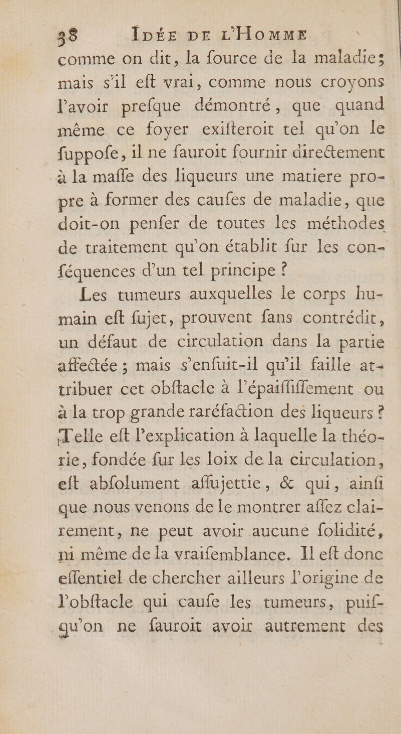 comme on dit, la fource de la maladie: mais s’il eft vrai, comme nous croyons l'avoir prefque démontré, que quand même ce foyer exilteroit tel qu’on Île fuppofe, il ne fauroit fournir direétement _à la mafle des liqueurs une matiere pro- pre à former des caufes de maladie, que doit-on penfer de toutes les méthodes de traitement qu'on établit fur les con- féquences d’un tel principe { Les tumeurs auxquelles le corps hu- main eft fujet, prouvent fans contrédit, un défaut de circulation dans la partie affetée ; mais s’enfuit-il qu'il faille at+ tribuer cet obftacle à lépaiffiflement ou à la trop grande raréfation des liqueurs ? Telle eft l'explication à laquelle la théo- rie, fondée fur Les loix de la circulation, eft abfolument aflujettie, &amp; qui, ainf que nous venons de le montrer aflez clai- rement, ne peut avoir aucune folidité, ni même de la vraifemblance. Il eft donc eflentiel de chercher ailleurs l’origine de l'obftacle qui caufe les tumeurs, puif- qu'on ne fauroit avoir autrement des