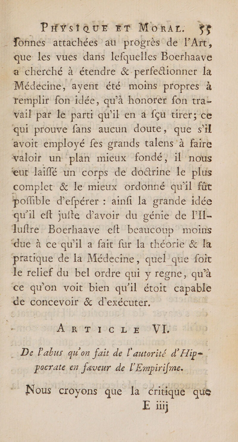 PHystoaur ET Morar. %e . Fohnes attachées au progrès de l'Art, que les vues dans lefquelles Bocrhaave a cherché à étendre &amp; perfe@ionner la Médécine, ayent été moins propres à remplir fon idée, qu’à honorér fon tra- vail par le parti qu'il en à fçu tirer; ce qui prouve fans aucun doute, que s’il avoit employé fes grands talens à faire valoir un plan mieux fondé, il nous eut laiffé un corps de doctrine le plus complet &amp; le mieux ordonné qu'il fût pofible d’ efpérer : + ainfi la grande idée qu’il eft juite d’avoir du génie de Li A Tuftre Boerhaave eft beaucoup moins due à ce‘qu'il a fait fur la théorie &amp; la pratique de la Médecine, quel que foit le relief du bel ordre aui y regne, qu’à ce qu'on voit bien qu'il étoit capable de concevoir &amp; d'exécuter. MR pOTIE 2 BSNT . De Pabus qu'on fait de l'autorité d’Hip= pocrate en faveur de l'Ernpirifme. Nous croyons que la critique que E ui