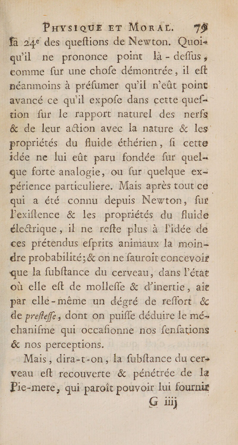 fà 24° des queftions de Newton. Quoi qu'il ne prononce point là - deflus, eomme fur une chofe démontrée, 1l eft néanmoins à préfumer qu'il n’eût point avancé ce qu'il expofe dans cette quef= ton fur le rapport naturel des nerfs &amp; de leur aftion avec la nature &amp; les propriétés du fluide éthérien, fi cette idée ne lui eût paru fondée fur quel« que forte analogie, ou fur quelque ex- périence particuliere. Mais après tout ce qui a été connu depuis Newton, fur lexiftence &amp; les propriétés du fluide éle&amp;trique , il ne refte plus à l'idée de ces prétendus efprits animaux la moin- dre probabilité; &amp; on ne fauroit concevoir que la fubflance du cerveau, dans l'état où elle eft de mollefle &amp; d'inertie, ait par ellé-mème un dégré de reflort &amp; de preflefe, dont on puifle déduire le mé chanifme qui occafionne nos fenfations &amp; nos perceptions. Mais, dira-t-on, la fubftance du cer» veau eft recouverte &amp; pénétrée de la Pie-mere, qui paroît pouvoir lui fournie G üüj