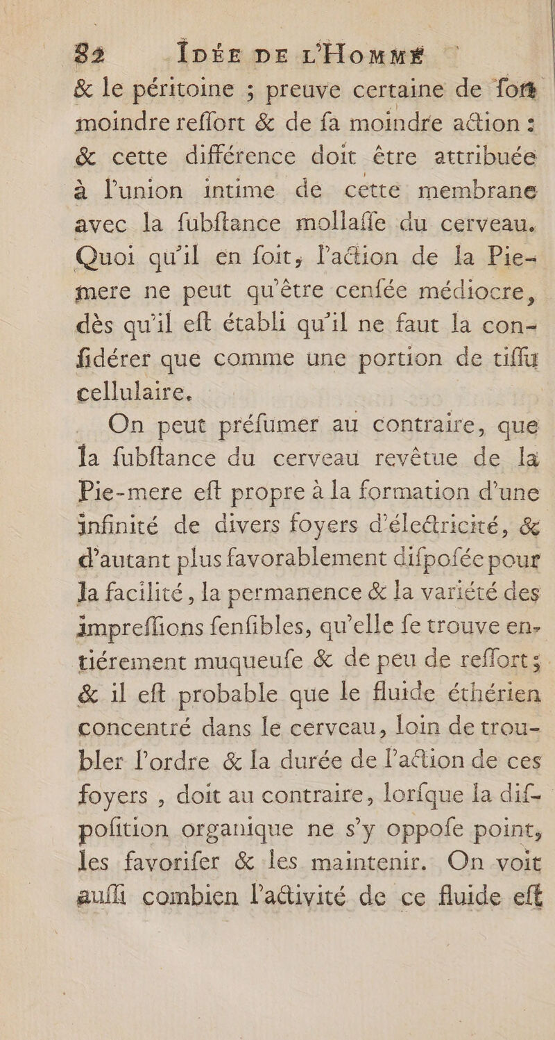 &amp; le péritoine ; preuve certaine de fort moindre reflort &amp; de fa moindre action : &amp; cette différence doit être attribuée à l'union intime de cetté membrane avec la fubftance mollafle du cerveau. Quoi qu'il en foit, lPaétion de la Pie- mere ne peut qu'être cenfée médiocre, dès qu'il eft établi qu’il ne faut la con- fidérer que comme une portion de tiffu cellulaire. | On peut préfumer au contraire, que la fubftance du cerveau revêtue de la Pie-mere eft propre à la formation d’une infinité de divers foyers d’életricité, &amp; d'autant plus favorablement difpofée pour Ja facilité, la permanence &amp; la variété des ämpreffions fenfibles, qu’elle fe trouve en. tiérement muqueufe &amp; de peu de reflorts &amp; il eft probable que le fluide éthérien concentré dans le cerveau, loin de trou- bler l’ordre &amp; la durée de l’a@ion de ces foyers , doit au contraire, lorfque la dif polition organique ne s’y oppofe point, les favorifer &amp; les maintenir. On voit auf combien l’adivité de ce fluide eft