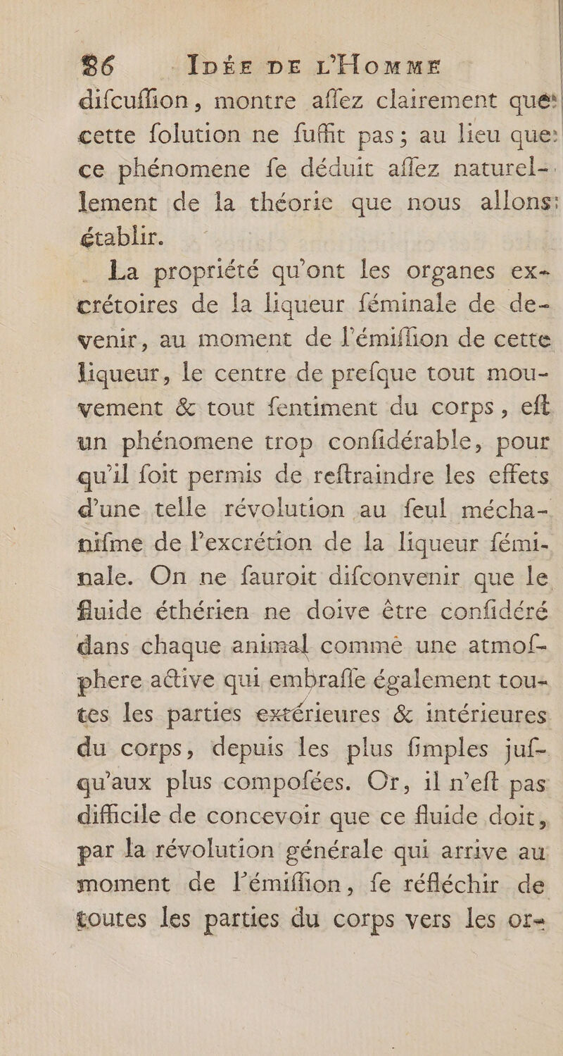 difcuflion , montre aflez clairement que‘ cette folution ne fufñit pas; au lieu que: ce phénomene fe déduit affez naturel-. lement de la théorie que nous allons: établir. La propriété qu'ont les organes ex- crétoires de la liqueur féminale de de- venir, au moment de l’émiffion de cette liqueur, le centre de prefque tout mou- vement &amp; tout fentiment du corps, eft un phénomene trop confidérable, pour qu'il foit permis de reftraindre les effets d’une telle révolution au feul mécha- nïfme de l’excrétion de la liqueur fémi- nale. On ne fauroit difconvenir que le fluide éthérien ne doive être confidéré dans chaque animal commèé une atmof- phere a@tive qui embrafle également tou- tes les parties extérieures &amp; intérieures du corps, depuis les plus fimples juf- qu'aux plus compofées. Or, il n’eft pas difficile de concevoir que ce fluide doit, par la révolution générale qui arrive au moment de l’émifion, fe réfléchir de toutes les parties du corps vers les or=