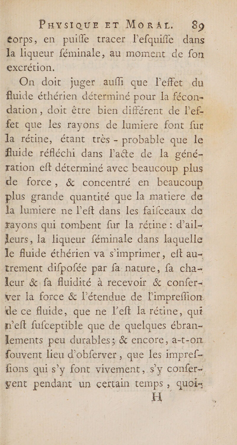 éorps, en puille tracer l’efquiffle dans Ja liqueur féminale, au moment de fon excrétion. | On doit juger auf que l'effet du fluide éthérien déterminé pour la fécon- dation, doit être bien différent de l’ef- fet que les rayons de lumiere font fur la rétine, étant très - probable que le Auide réfléchi dans l'ae de la géné- ration cft déterminé avec beaucoup plus de force, &amp; concentré en beaucoup plus grande quantité que la matiere de la lumiere ne l’eft dans les faifceaux de Fayons qui tombent fur la rétine : d’ail- leurs, la liqueur féminale dans laquelle le fluide éthérien va s'imprimer, eft au= trement difpofée par fa nature, fa cha- leur &amp; fa fluidité à recevoir &amp; confer= ver la force &amp; l'étendue de lPimpreflion de ce fluide, que ne l’eft [a rétine, qui n'eft fufceptible que de quelques ébran- fouvent lieu d’obferver, que les impref- gent pendant un certain temps , quoi H