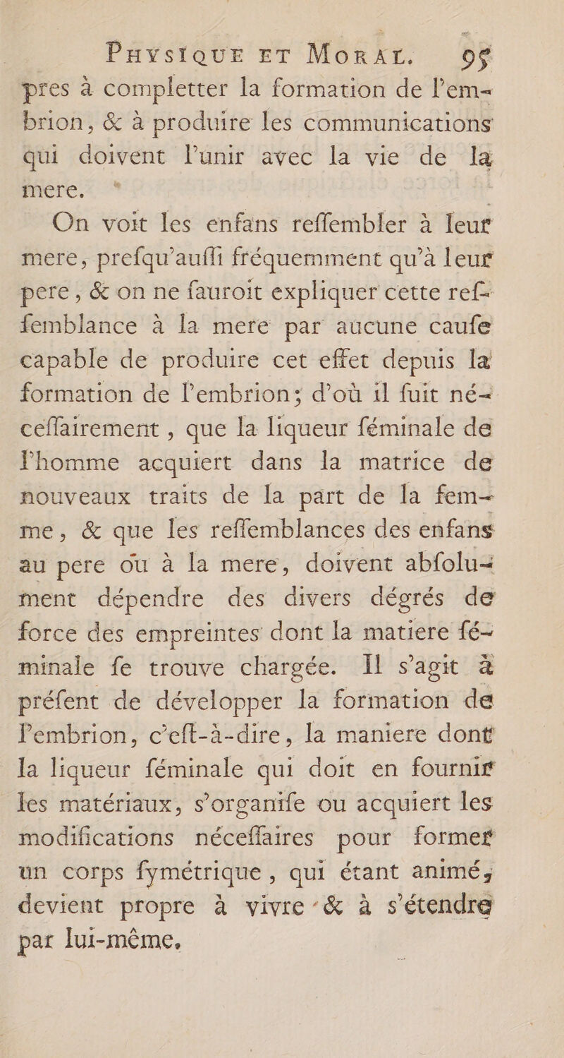 pres à completter la formation de l’em- brion, &amp; à produire les communications qui doivent l’unir avec la vie de la mere, On voit les enfans refflembler à leur mere, prefqu'aufh fréquemment qu’à leur pere, &amp; on ne fauroit expliquer cette ref femblance à la mere par aucune caufe capable de produire cet effet depuis la formation de l’embrion; d’où il fuit né= ceffairement , que la liqueur féminale de JPhomme acquiert dans la matrice de nouveaux traits de la part de la fem- me, &amp; que les reflemblances des enfans au pere ou à la mere, doivent abfolu&lt; ment dépendre des divers dégrés de force des empreintes dont la matiere fé- minale fe trouve chargée. Il s'agit à préfent de développer la formation de Pembrion, c’eft-à-dire, la maniere dont la liqueur féminale qui doit en fournir fes matériaux, s’organife ou acquiert les modifications néceflaires pour former un corps fymétrique , qui étant animé; devient propre à vivre ’&amp; à s'étendre par lui-même,