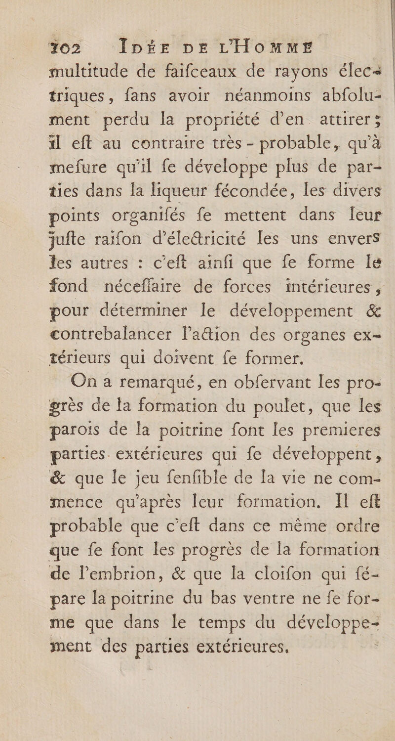 multitude de faifceaux de rayons élec triques, fans avoir néanmoins abfolu- ment perdu la propriété d’en attirer; il eft au contraire très - probable, qu’à mefure qu’il fe développe plus de par- ties dans la liqueur fécondée, les divers points organifés fe mettent dans leur jufte raifon d’éle&amp;ricité les uns envers les autres : c’eft ainfi que fe forme Île fond néceffaire de forces intérieures, pour déterminer le développement &amp; contrebalancer laëtion des organes ex- térieurs qui doivent fe former. On a remarqué, en obfervant les pro- grès de fa formation du poulet, que les parois de la poitrine font les premieres parties. extérieures qui fe développent, &amp; que le jeu fenfible de la vie ne com- mence qu'après leur formation. Il eft probable que c’eft dans ce même ordre que fe font les progrès de la formation de lembrion, &amp; que la cloifon qui fé- pare la poitrine du bas ventre ne fe for- me que dans le temps du développe- ment des parties extérieures, ;