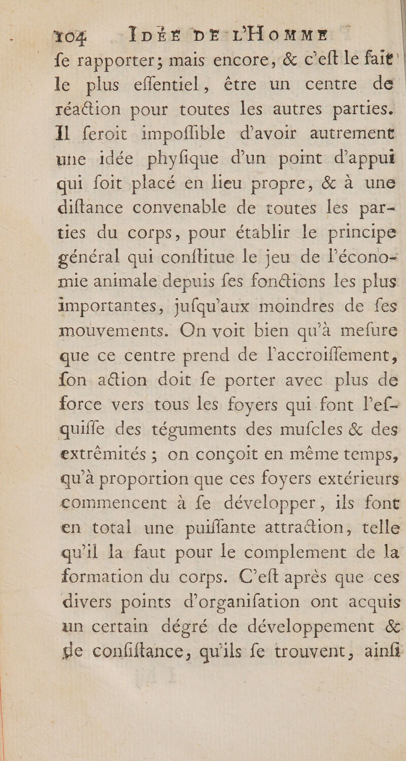 *xoZ _Inée br L'Homme | fe rapporter; mais encore, &amp; Ceft le fait'| le plus eflentiel, être un centre dé réattion pour toutes les autres parties. Il feroit impoflible d’avoir autrement une idée phyfique d’un point d'appui qui foit placé en lieu propre, &amp; à une diftance convenable de toutes les par- ties du corps, pour établir le principe général qui confltitue le jeu de lécono- mie animale depuis fes fonctions les plus importantes, jufqu'aux moindres de fes mouvements. On voit bien qu'à mefure que ce centre prend de l’accroiffement, {on ation doit fe porter avec plus de force vers tous les foyers qui font l’'ef- quifle des téguments des mufcles &amp; des extrèmités ; on conçoit en même temps, qu'à proportion que ces foyers extérieurs commencent à fe développer, ils font en total une puillante attrattion, telle qu'il la faut pour le complement de la formation du corps. C’eft après que ces divers points d’organifation ont acquis un certain dégré de développement &amp; ge confiftance, qu'ils fe trouvent, ainfi