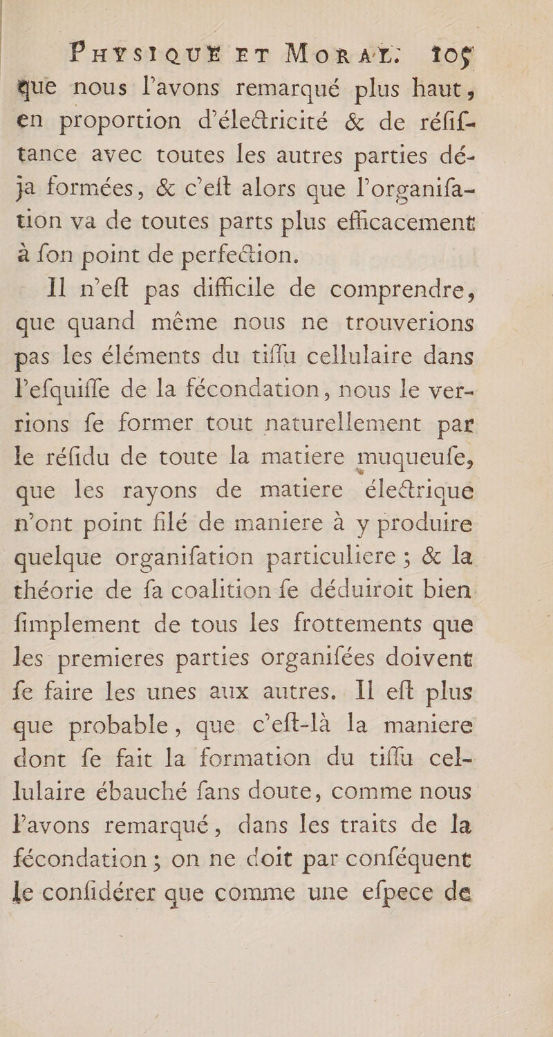 que nous l'avons remarqué plus haut, en proportion d'éle&amp;ricité &amp; de réfif- tance avec toutes les autres parties dé- ja formées, &amp; c’elt alors que l’organifa- tion va de toutes parts plus efficacement à fon point de perfe&amp;ion. Il n'eft pas difhcile de comprendre, que quand même nous ne trouverions pas les éléments du tiflu cellulaire dans lefquifle de la fécondation, nous le ver- rions fe former tout naturellement par le réfidu de toute la matiere muqueufe, Ne les rayons de matiere éle@rique n’ont point filé de maniere à y broduire quelque organifation particuliere ; &amp; la théorie de fa coalition fe déduiroit bien fimplement de tous les frottements que les premieres parties organifées doivent fe faire les unes aux autres. Il eft plus que probable, que c’eft-là la maniere dont fe fait la formation du tifflu cel- lulaire ébauché fans doute, comme nous Pavons remarqué, dans les traits de la fécondation ; on ne doit par conféquent Le confidérer que comme une efpece de