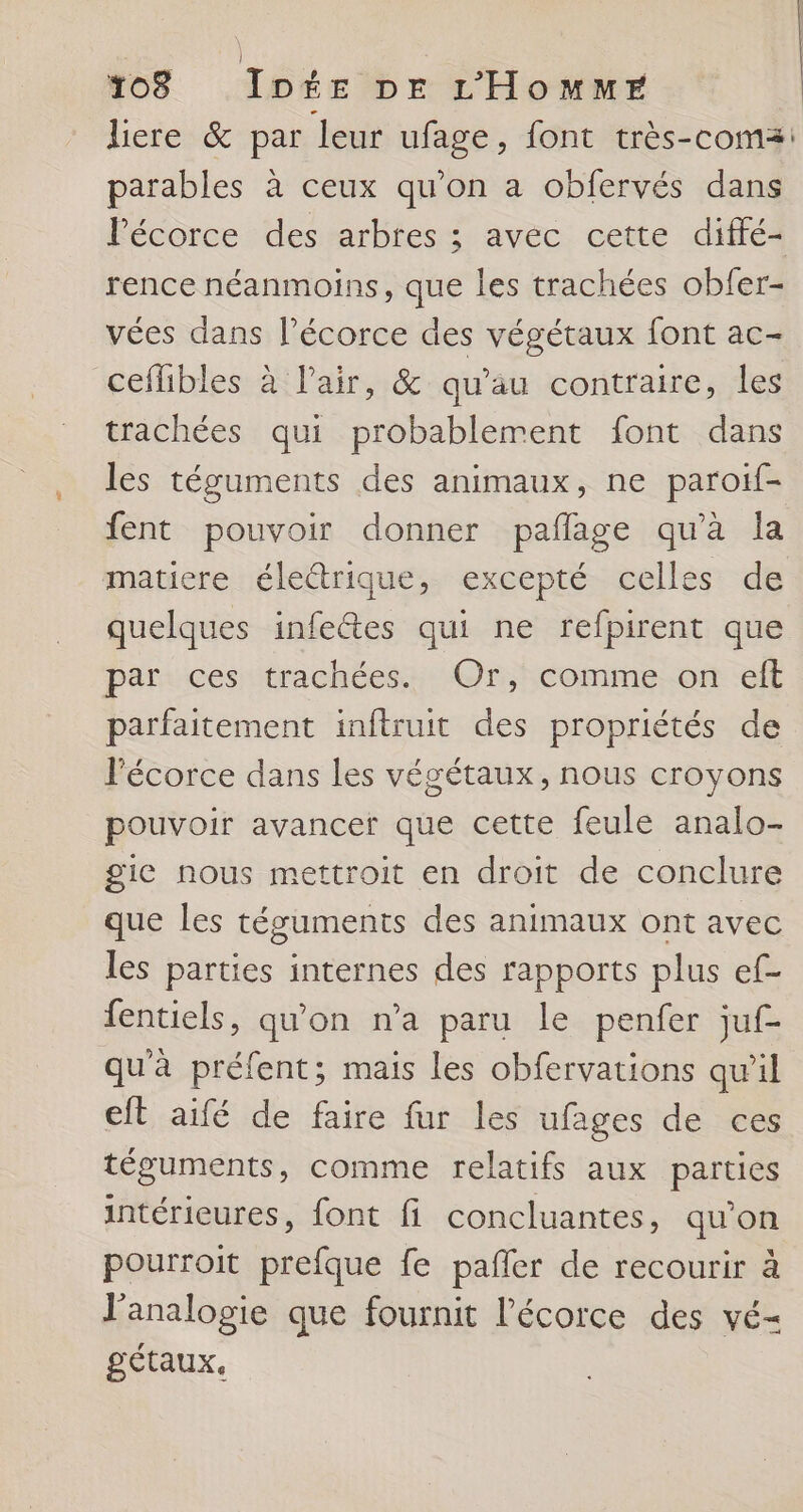 liere &amp; par Leur ufage, font très-coma: parables à ceux qu'on a obfervés dans Pécorce des arbres ; avec cette diffé- rence néanmoins, que les trachées obfer- vées dans l'écorce des végétaux font ac- ceflibles à l'air, &amp; qu’au contraire, les trachées qui probablement font dans les téguments des animaux, ne paroif- fent pouvoir donner pañlage qu’à la matiere éleétrique, excepté celles de quelques infectes qui ne refpirent que par ces trachées. Or, comme on eft parfaitement inftruit des propriétés de l'écorce dans les végétaux, nous croyons pouvoir avancer que cette feule analo- gie nous mettroit en droit de conclure que les téguments des animaux ont avec les parties internes des rapports plus ef- fentiels, qu'on n’a paru le penfer juf- qu'à préfent; mais les obfervations qu'il eift aifé de faire fur les ufages de ces téguments, comme relatifs aux parties intérieures, font fi concluantes, qu’on pourroit prefque fe pañler de recourir à J’analogie que fournit l'écorce des vé- gétaux,