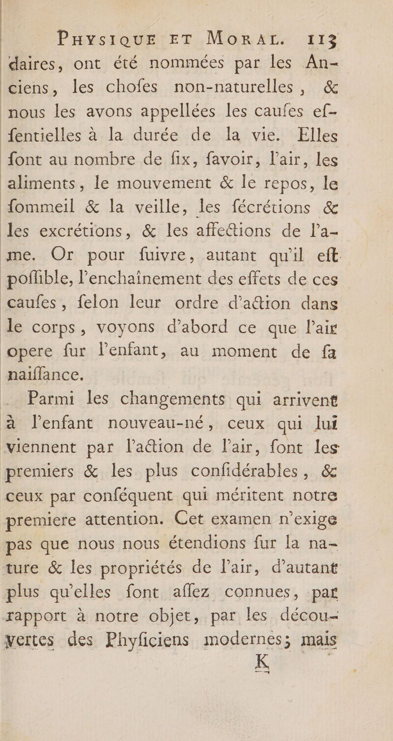 daires, ont été nommées par les An- ciens, les chofes non-naturelles, &amp; nous les avons appellées les caufes ef- fentielles à la durée de la vie. Elles font au nombre de fix, favoir, l'air, les ‘aliments, le mouvement &amp; le repos, le fommeil &amp; la veille, les fécrétions &amp; les excrétions, &amp; les affe&amp;ions de l’a- me. Or pour fuivre, autant qu'il eft pofible, l’enchaînement des effets de ces caufes , felon leur ordre d'action dans le corps, voyons d’abord ce que l'air opere fur Penfant, au moment de fa naïffance. . Parmi les changements qui arrivent à l'enfant nouveau-né, ceux qui lui viennent par l'aétion de l'air, font les premiers &amp; les plus confidérables, &amp; ceux par conféquent qui méritent notre premiere attention. Cet examen n’exige pas que nous nous étendions fur la na- ture &amp; les propriétés de Pair, d'autant plus qu'elles font aflez connues, par rapport à notre objet, par les décou- vertes des Phyficiens modernes; mais K |