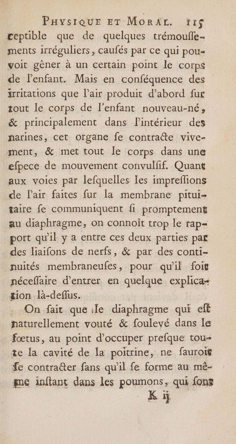 ceptible que de quelques trémoufle- ments irrégubers , caufés par ce qui pou voit gèner à un certain point le corps de l'enfant. Mais en conféquence des #rritations que l'air produit d’abord fur tout le corps de l'enfant nouveau-né, &amp; principalement dans Pintérieur des narines, cet organe fe contratte vive- ment, &amp; met tout le corps dans une efpece de mouvement convulfif. Quant aux voies par lefquelles Îles impreflions de l'air faites fur la membrane pitui- taire fe communiquent fi promptement au diaphragme, on connoît trop le rap= port qu'il y a entre ces deux parties paf des liaifons de nerfs, &amp; par des conti- nuités membraneufes, pour qu'il foit néceffaire d’entrer en quelque che _&amp;ion là-deffus. On fait que ile diaphragme qui eft _ haturellement vouté &amp; foulevé dans le fœtus, au point d'occuper prefque tou- te la cavité de la poitrine, ne fauroi$ fe contratter fans qu'il fe forme au mé- que ainfiant dans les poumons, qui font Ki